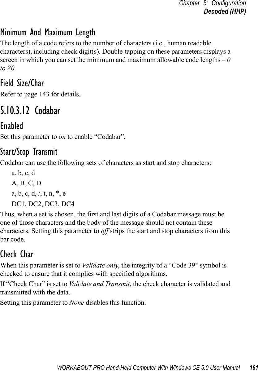 WORKABOUT PRO Hand-Held Computer With Windows CE 5.0 User Manual 161Chapter 5: ConfigurationDecoded (HHP)Minimum And Maximum LengthThe length of a code refers to the number of characters (i.e., human readable characters), including check digit(s). Double-tapping on these parameters displays a screen in which you can set the minimum and maximum allowable code lengths – 0 to 80.Field Size/CharRefer to page 143 for details.5.10.3.12 CodabarEnabledSet this parameter to on to enable “Codabar”.Start/Stop TransmitCodabar can use the following sets of characters as start and stop characters:a, b, c, d A, B, C, D a, b, c, d, /, t, n, *, eDC1, DC2, DC3, DC4 Thus, when a set is chosen, the first and last digits of a Codabar message must be one of those characters and the body of the message should not contain these characters. Setting this parameter to off strips the start and stop characters from this bar code. Check CharWhen this parameter is set to Validate only, the integrity of a “Code 39” symbol is checked to ensure that it complies with specified algorithms.If “Check Char” is set to Validate and Transmit, the check character is validated and transmitted with the data.Setting this parameter to None disables this function.