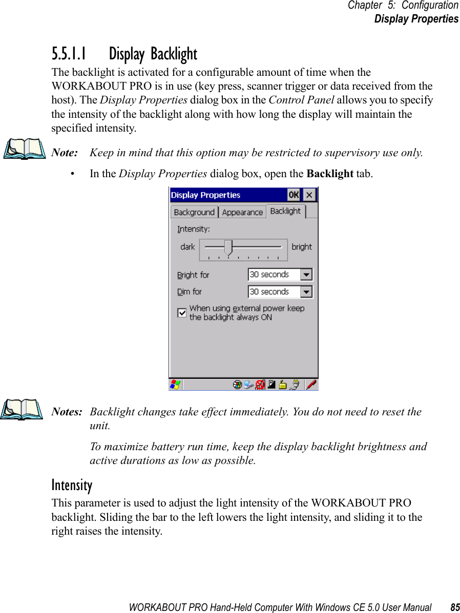 WORKABOUT PRO Hand-Held Computer With Windows CE 5.0 User Manual 85Chapter 5: ConfigurationDisplay Properties5.5.1.1 Display BacklightThe backlight is activated for a configurable amount of time when the WORKABOUT PRO is in use (key press, scanner trigger or data received from the host). The Display Properties dialog box in the Control Panel allows you to specify the intensity of the backlight along with how long the display will maintain the specified intensity.Note: Keep in mind that this option may be restricted to supervisory use only.•In the Display Properties dialog box, open the Backlight tab.Notes: Backlight changes take effect immediately. You do not need to reset the unit. To maximize battery run time, keep the display backlight brightness and active durations as low as possible.IntensityThis parameter is used to adjust the light intensity of the WORKABOUT PRO backlight. Sliding the bar to the left lowers the light intensity, and sliding it to the right raises the intensity.