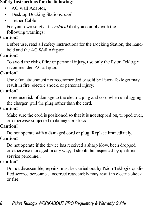 8 Psion Teklogix WORKABOUT PRO Regulatory &amp; Warranty GuideSafety Instructions for the following: • AC Wall Adaptor,• Desktop Docking Stations, and •Tether CableFor your own safety, it is critical that you comply with the following warnings:Caution!Before use, read all safety instructions for the Docking Station, the hand-held and the AC Wall Adaptor.Caution!To avoid the risk of fire or personal injury, use only the Psion Teklogix recommended AC adaptor.Caution!Use of an attachment not recommended or sold by Psion Teklogix may result in fire, electric shock, or personal injury.Caution!To reduce risk of damage to the electric plug and cord when unplugging the charger, pull the plug rather than the cord.Caution!Make sure the cord is positioned so that it is not stepped on, tripped over, or otherwise subjected to damage or stress.Caution!Do not operate with a damaged cord or plug. Replace immediately.Caution!Do not operate if the device has received a sharp blow, been dropped, or otherwise damaged in any way; it should be inspected by qualified service personnel.Caution!Do not disassemble; repairs must be carried out by Psion Teklogix quali-fied service personnel. Incorrect reassembly may result in electric shock or fire.