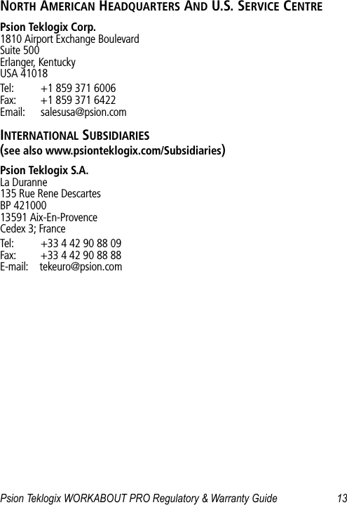 Psion Teklogix WORKABOUT PRO Regulatory &amp; Warranty Guide 13NORTH AMERICAN HEADQUARTERS AND U.S. SERVICE CENTREPsion Teklogix Corp.1810 Airport Exchange BoulevardSuite 500Erlanger, KentuckyUSA 41018Tel: +1 859 371 6006Fax: +1 859 371 6422Email: salesusa@psion.comINTERNATIONAL SUBSIDIARIES (see also www.psionteklogix.com/Subsidiaries)Psion Teklogix S.A.La Duranne135 Rue Rene DescartesBP 42100013591 Aix-En-ProvenceCedex 3; FranceTel: +33 4 42 90 88 09Fax: +33 4 42 90 88 88E-mail: tekeuro@psion.com