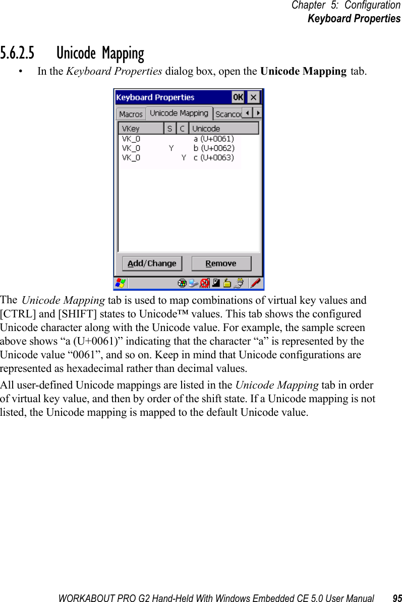 WORKABOUT PRO G2 Hand-Held With Windows Embedded CE 5.0 User Manual 95Chapter 5: ConfigurationKeyboard Properties5.6.2.5 Unicode Mapping•In the Keyboard Properties dialog box, open the Unicode Mapping tab.The Unicode Mapping tab is used to map combinations of virtual key values and [CTRL] and [SHIFT] states to Unicode™ values. This tab shows the configured Unicode character along with the Unicode value. For example, the sample screen above shows “a (U+0061)” indicating that the character “a” is represented by the Unicode value “0061”, and so on. Keep in mind that Unicode configurations are represented as hexadecimal rather than decimal values.All user-defined Unicode mappings are listed in the Unicode Mapping tab in order of virtual key value, and then by order of the shift state. If a Unicode mapping is not listed, the Unicode mapping is mapped to the default Unicode value.