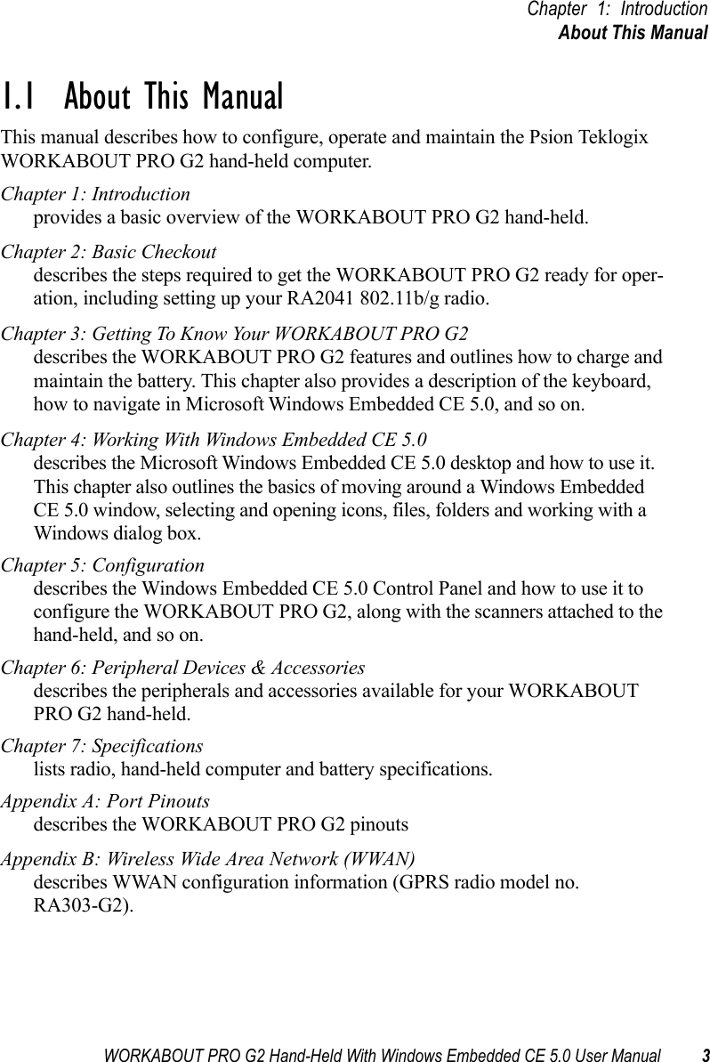 WORKABOUT PRO G2 Hand-Held With Windows Embedded CE 5.0 User Manual 3Chapter 1: IntroductionAbout This Manual1.1  About This ManualThis manual describes how to configure, operate and maintain the Psion Teklogix WORKABOUT PRO G2 hand-held computer. Chapter 1: Introductionprovides a basic overview of the WORKABOUT PRO G2 hand-held.Chapter 2: Basic Checkoutdescribes the steps required to get the WORKABOUT PRO G2 ready for oper-ation, including setting up your RA2041 802.11b/g radio. Chapter 3: Getting To Know Your WORKABOUT PRO G2describes the WORKABOUT PRO G2 features and outlines how to charge and maintain the battery. This chapter also provides a description of the keyboard, how to navigate in Microsoft Windows Embedded CE 5.0, and so on.Chapter 4: Working With Windows Embedded CE 5.0describes the Microsoft Windows Embedded CE 5.0 desktop and how to use it. This chapter also outlines the basics of moving around a Windows Embedded CE 5.0 window, selecting and opening icons, files, folders and working with a Windows dialog box.Chapter 5: Configurationdescribes the Windows Embedded CE 5.0 Control Panel and how to use it to configure the WORKABOUT PRO G2, along with the scanners attached to the hand-held, and so on.Chapter 6: Peripheral Devices &amp; Accessoriesdescribes the peripherals and accessories available for your WORKABOUT PRO G2 hand-held.Chapter 7: Specificationslists radio, hand-held computer and battery specifications.Appendix A: Port Pinoutsdescribes the WORKABOUT PRO G2 pinoutsAppendix B: Wireless Wide Area Network (WWAN)describes WWAN configuration information (GPRS radio model no. RA303-G2).