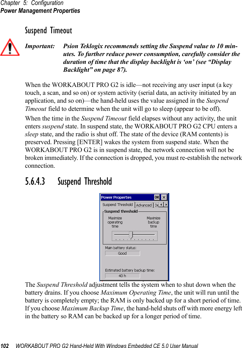 Chapter 5: ConfigurationPower Management Properties102 WORKABOUT PRO G2 Hand-Held With Windows Embedded CE 5.0 User ManualSuspend TimeoutImportant: Psion Teklogix recommends setting the Suspend value to 10 min-utes. To further reduce power consumption, carefully consider the duration of time that the display backlight is ‘on’ (see “Display Backlight” on page 87).When the WORKABOUT PRO G2 is idle—not receiving any user input (a key touch, a scan, and so on) or system activity (serial data, an activity initiated by an application, and so on)—the hand-held uses the value assigned in the Suspend Timeout field to determine when the unit will go to sleep (appear to be off). When the time in the Suspend Timeout field elapses without any activity, the unit enters suspend state. In suspend state, the WORKABOUT PRO G2 CPU enters a sleep state, and the radio is shut off. The state of the device (RAM contents) is preserved. Pressing [ENTER] wakes the system from suspend state. When the WORKABOUT PRO G2 is in suspend state, the network connection will not be broken immediately. If the connection is dropped, you must re-establish the network connection.5.6.4.3 Suspend ThresholdThe Suspend Threshold adjustment tells the system when to shut down when the battery drains. If you choose Maximum Operating Time, the unit will run until the battery is completely empty; the RAM is only backed up for a short period of time. If you choose Maximum Backup Time, the hand-held shuts off with more energy left in the battery so RAM can be backed up for a longer period of time.