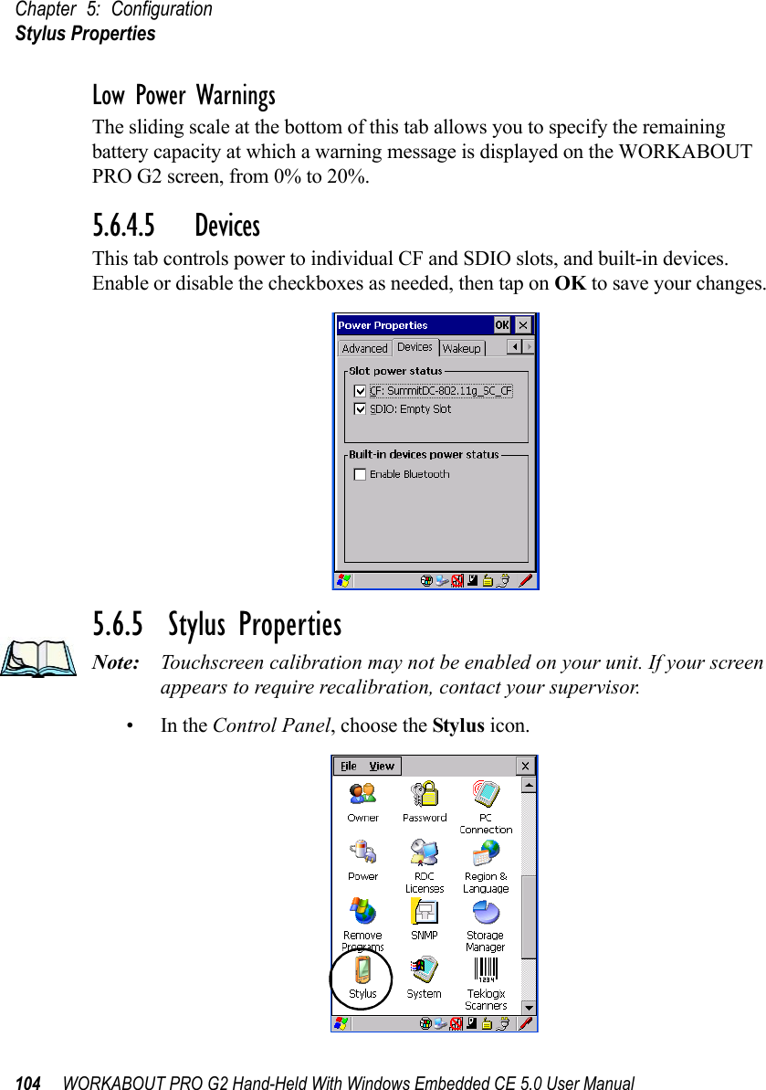 Chapter 5: ConfigurationStylus Properties104 WORKABOUT PRO G2 Hand-Held With Windows Embedded CE 5.0 User ManualLow Power WarningsThe sliding scale at the bottom of this tab allows you to specify the remaining battery capacity at which a warning message is displayed on the WORKABOUT PRO G2 screen, from 0% to 20%.5.6.4.5 DevicesThis tab controls power to individual CF and SDIO slots, and built-in devices. Enable or disable the checkboxes as needed, then tap on OK to save your changes.5.6.5  Stylus PropertiesNote: Touchscreen calibration may not be enabled on your unit. If your screen appears to require recalibration, contact your supervisor.•In the Control Panel, choose the Stylus icon.