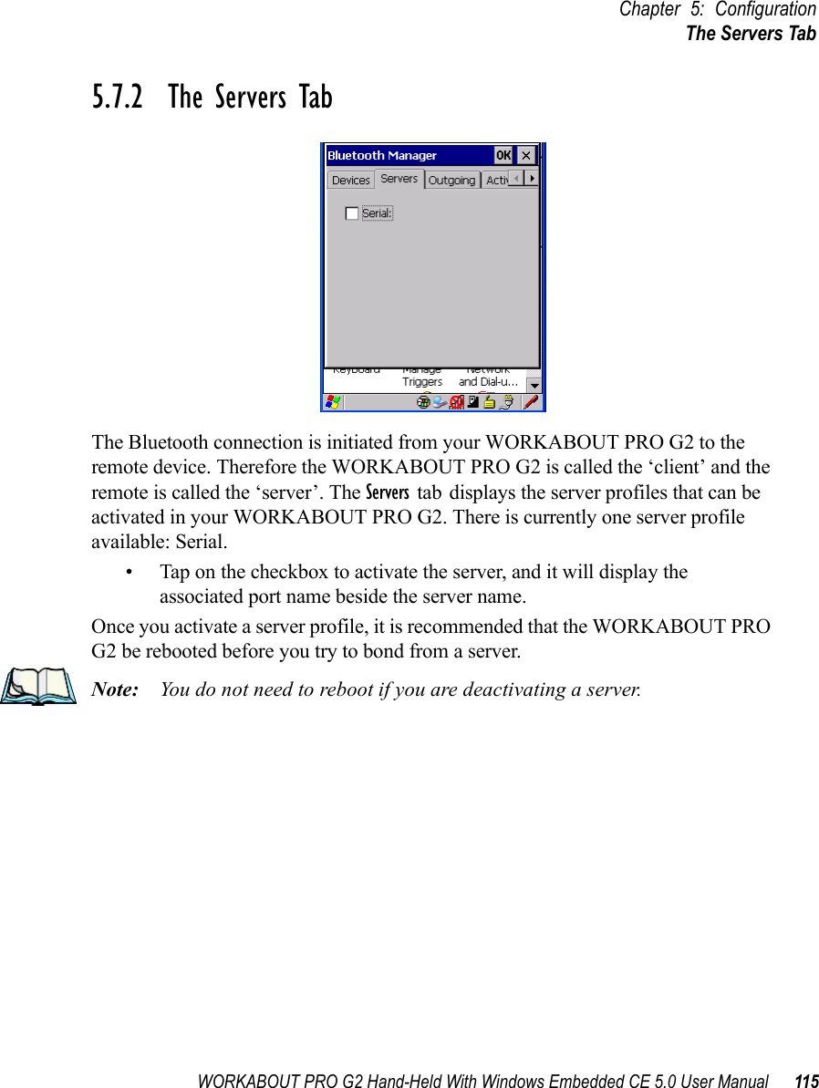 WORKABOUT PRO G2 Hand-Held With Windows Embedded CE 5.0 User Manual 115Chapter 5: ConfigurationThe Servers Tab5.7.2  The Servers TabThe Bluetooth connection is initiated from your WORKABOUT PRO G2 to the remote device. Therefore the WORKABOUT PRO G2 is called the ‘client’ and the remote is called the ‘server’. The Servers tab displays the server profiles that can be activated in your WORKABOUT PRO G2. There is currently one server profile available: Serial. • Tap on the checkbox to activate the server, and it will display the associated port name beside the server name. Once you activate a server profile, it is recommended that the WORKABOUT PRO G2 be rebooted before you try to bond from a server. Note: You do not need to reboot if you are deactivating a server.