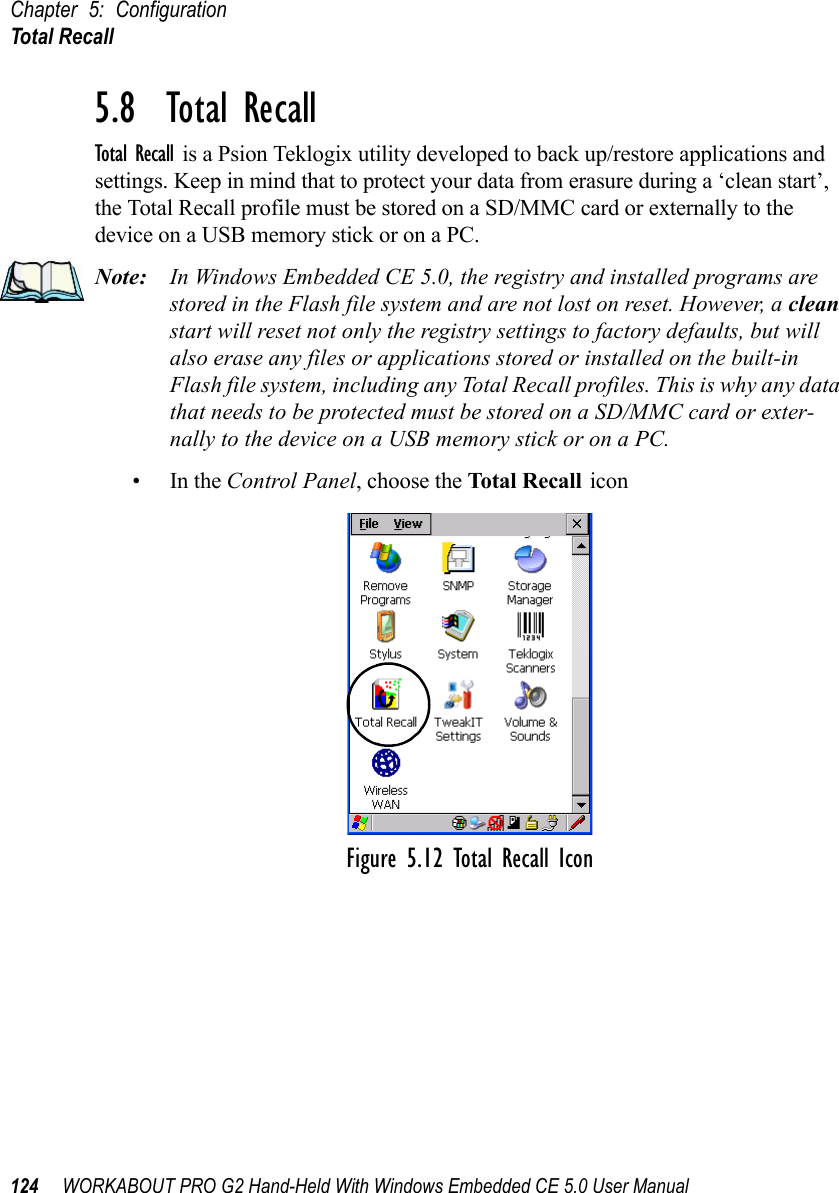 Chapter 5: ConfigurationTotal Recall124 WORKABOUT PRO G2 Hand-Held With Windows Embedded CE 5.0 User Manual5.8  Total RecallTotal Recall is a Psion Teklogix utility developed to back up/restore applications and settings. Keep in mind that to protect your data from erasure during a ‘clean start’, the Total Recall profile must be stored on a SD/MMC card or externally to the device on a USB memory stick or on a PC. Note: In Windows Embedded CE 5.0, the registry and installed programs are stored in the Flash file system and are not lost on reset. However, a clean start will reset not only the registry settings to factory defaults, but will also erase any files or applications stored or installed on the built-in Flash file system, including any Total Recall profiles. This is why any data that needs to be protected must be stored on a SD/MMC card or exter-nally to the device on a USB memory stick or on a PC.•In the Control Panel, choose the Total Recall iconFigure 5.12 Total Recall Icon