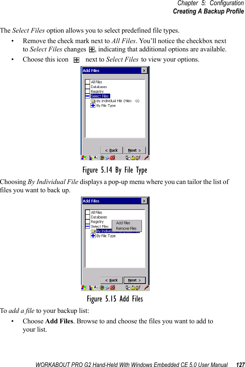 WORKABOUT PRO G2 Hand-Held With Windows Embedded CE 5.0 User Manual 127Chapter 5: ConfigurationCreating A Backup ProfileThe Select Files option allows you to select predefined file types.• Remove the check mark next to All Files. You’ll notice the checkbox next to Select Files changes  , indicating that additional options are available. • Choose this icon   next to Select Files to view your options.Figure 5.14 By File TypeChoosing By Individual File displays a pop-up menu where you can tailor the list of files you want to back up.Figure 5.15 Add FilesTo add a file to your backup list:• Choose Add Files. Browse to and choose the files you want to add to your list. 