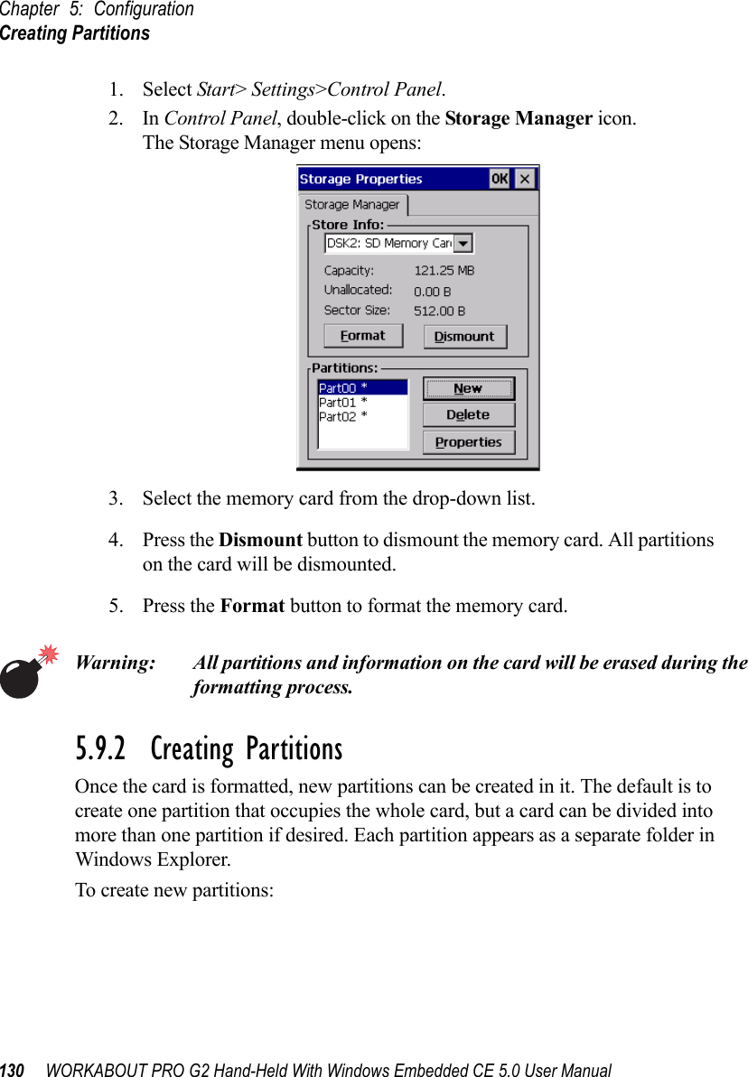 Chapter 5: ConfigurationCreating Partitions130 WORKABOUT PRO G2 Hand-Held With Windows Embedded CE 5.0 User Manual1. Select Start&gt; Settings&gt;Control Panel. 2. In Control Panel, double-click on the Storage Manager icon. The Storage Manager menu opens:3. Select the memory card from the drop-down list.4. Press the Dismount button to dismount the memory card. All partitions on the card will be dismounted.5. Press the Format button to format the memory card.Warning: All partitions and information on the card will be erased during the formatting process.5.9.2  Creating PartitionsOnce the card is formatted, new partitions can be created in it. The default is to create one partition that occupies the whole card, but a card can be divided into more than one partition if desired. Each partition appears as a separate folder in Windows Explorer.To create new partitions: