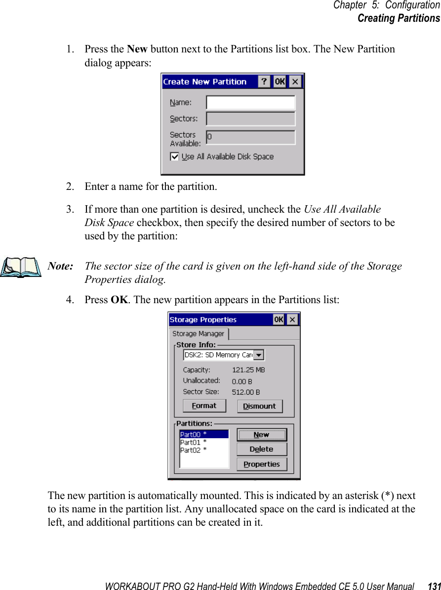 WORKABOUT PRO G2 Hand-Held With Windows Embedded CE 5.0 User Manual 131Chapter 5: ConfigurationCreating Partitions1. Press the New button next to the Partitions list box. The New Partition dialog appears:2. Enter a name for the partition. 3. If more than one partition is desired, uncheck the Use All Available Disk Space checkbox, then specify the desired number of sectors to be used by the partition:Note: The sector size of the card is given on the left-hand side of the Storage Properties dialog.4. Press OK. The new partition appears in the Partitions list:The new partition is automatically mounted. This is indicated by an asterisk (*) next to its name in the partition list. Any unallocated space on the card is indicated at the left, and additional partitions can be created in it. 