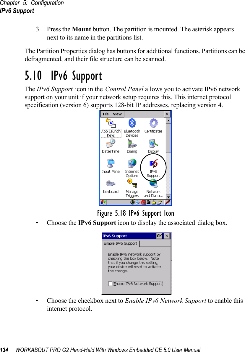 Chapter 5: ConfigurationIPv6 Support134 WORKABOUT PRO G2 Hand-Held With Windows Embedded CE 5.0 User Manual3. Press the Mount button. The partition is mounted. The asterisk appears next to its name in the partitions list.The Partition Properties dialog has buttons for additional functions. Partitions can be defragmented, and their file structure can be scanned.5.10  IPv6 SupportThe IPv6 Support icon in the Control Panel allows you to activate IPv6 network support on your unit if your network setup requires this. This internet protocol specification (version 6) supports 128-bit IP addresses, replacing version 4.Figure 5.18 IPv6 Support Icon• Choose the IPv6 Support icon to display the associated dialog box.• Choose the checkbox next to Enable IPv6 Network Support to enable this internet protocol.