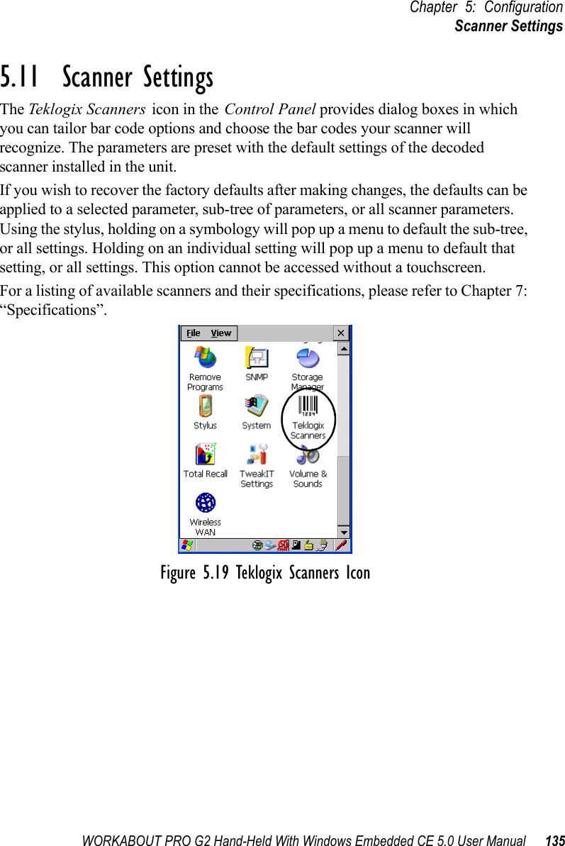 WORKABOUT PRO G2 Hand-Held With Windows Embedded CE 5.0 User Manual 135Chapter 5: ConfigurationScanner Settings5.11  Scanner SettingsThe Teklogix Scanners icon in the Control Panel provides dialog boxes in which you can tailor bar code options and choose the bar codes your scanner will recognize. The parameters are preset with the default settings of the decoded scanner installed in the unit. If you wish to recover the factory defaults after making changes, the defaults can be applied to a selected parameter, sub-tree of parameters, or all scanner parameters. Using the stylus, holding on a symbology will pop up a menu to default the sub-tree, or all settings. Holding on an individual setting will pop up a menu to default that setting, or all settings. This option cannot be accessed without a touchscreen.For a listing of available scanners and their specifications, please refer to Chapter 7: “Specifications”.Figure 5.19 Teklogix Scanners Icon