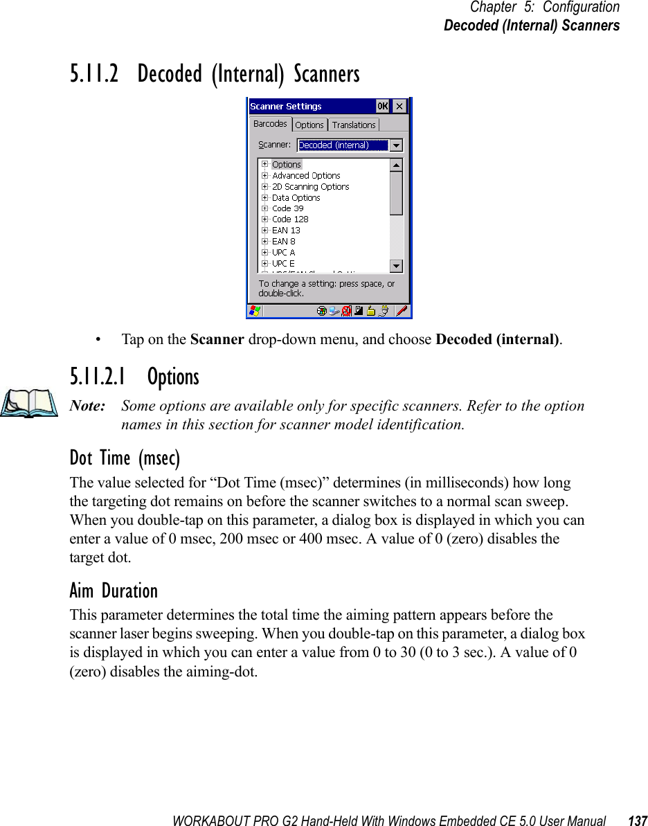 WORKABOUT PRO G2 Hand-Held With Windows Embedded CE 5.0 User Manual 137Chapter 5: ConfigurationDecoded (Internal) Scanners5.11.2  Decoded (Internal) Scanners• Tap on the Scanner drop-down menu, and choose Decoded (internal).5.11.2.1 OptionsNote: Some options are available only for specific scanners. Refer to the option names in this section for scanner model identification.Dot Time (msec)The value selected for “Dot Time (msec)” determines (in milliseconds) how long the targeting dot remains on before the scanner switches to a normal scan sweep. When you double-tap on this parameter, a dialog box is displayed in which you can enter a value of 0 msec, 200 msec or 400 msec. A value of 0 (zero) disables the target dot.Aim DurationThis parameter determines the total time the aiming pattern appears before the scanner laser begins sweeping. When you double-tap on this parameter, a dialog box is displayed in which you can enter a value from 0 to 30 (0 to 3 sec.). A value of 0 (zero) disables the aiming-dot.