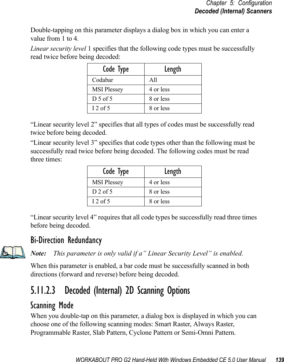 WORKABOUT PRO G2 Hand-Held With Windows Embedded CE 5.0 User Manual 139Chapter 5: ConfigurationDecoded (Internal) ScannersDouble-tapping on this parameter displays a dialog box in which you can enter a value from 1 to 4. Linear security level 1 specifies that the following code types must be successfully read twice before being decoded:“Linear security level 2” specifies that all types of codes must be successfully read twice before being decoded.“Linear security level 3” specifies that code types other than the following must be successfully read twice before being decoded. The following codes must be read three times:“Linear security level 4” requires that all code types be successfully read three times before being decoded.Bi-Direction RedundancyNote: This parameter is only valid if a” Linear Security Level” is enabled.When this parameter is enabled, a bar code must be successfully scanned in both directions (forward and reverse) before being decoded.5.11.2.3 Decoded (Internal) 2D Scanning OptionsScanning ModeWhen you double-tap on this parameter, a dialog box is displayed in which you can choose one of the following scanning modes: Smart Raster, Always Raster, Programmable Raster, Slab Pattern, Cyclone Pattern or Semi-Omni Pattern.Code Type LengthCodabar AllMSI Plessey 4 or lessD 5 of 5 8 or lessI 2 of 5 8 or lessCode Type LengthMSI Plessey 4 or lessD 2 of 5 8 or lessI 2 of 5 8 or less
