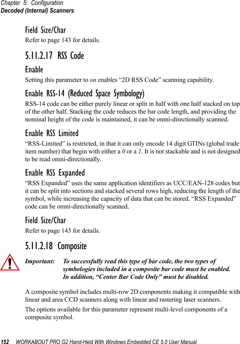 Chapter 5: ConfigurationDecoded (Internal) Scanners152 WORKABOUT PRO G2 Hand-Held With Windows Embedded CE 5.0 User ManualField Size/CharRefer to page 143 for details.5.11.2.17 RSS CodeEnableSetting this parameter to on enables “2D RSS Code” scanning capability.Enable RSS-14 (Reduced Space Symbology)RSS-14 code can be either purely linear or split in half with one half stacked on top of the other half. Stacking the code reduces the bar code length, and providing the nominal height of the code is maintained, it can be omni-directionally scanned.Enable RSS Limited“RSS-Limited” is restricted, in that it can only encode 14 digit GTINs (global trade item number) that begin with either a 0 or a 1. It is not stackable and is not designed to be read omni-directionally.Enable RSS Expanded “RSS Expanded” uses the same application identifiers as UCC/EAN-128 codes but it can be split into sections and stacked several rows high, reducing the length of the symbol, while increasing the capacity of data that can be stored. “RSS Expanded” code can be omni-directionally scanned.Field Size/CharRefer to page 143 for details.5.11.2.18 CompositeImportant: To successfully read this type of bar code, the two types of symbologies included in a composite bar code must be enabled. In addition, “Center Bar Code Only” must be disabled.A composite symbol includes multi-row 2D components making it compatible with linear and area CCD scanners along with linear and rastering laser scanners. The options available for this parameter represent multi-level components of a composite symbol.