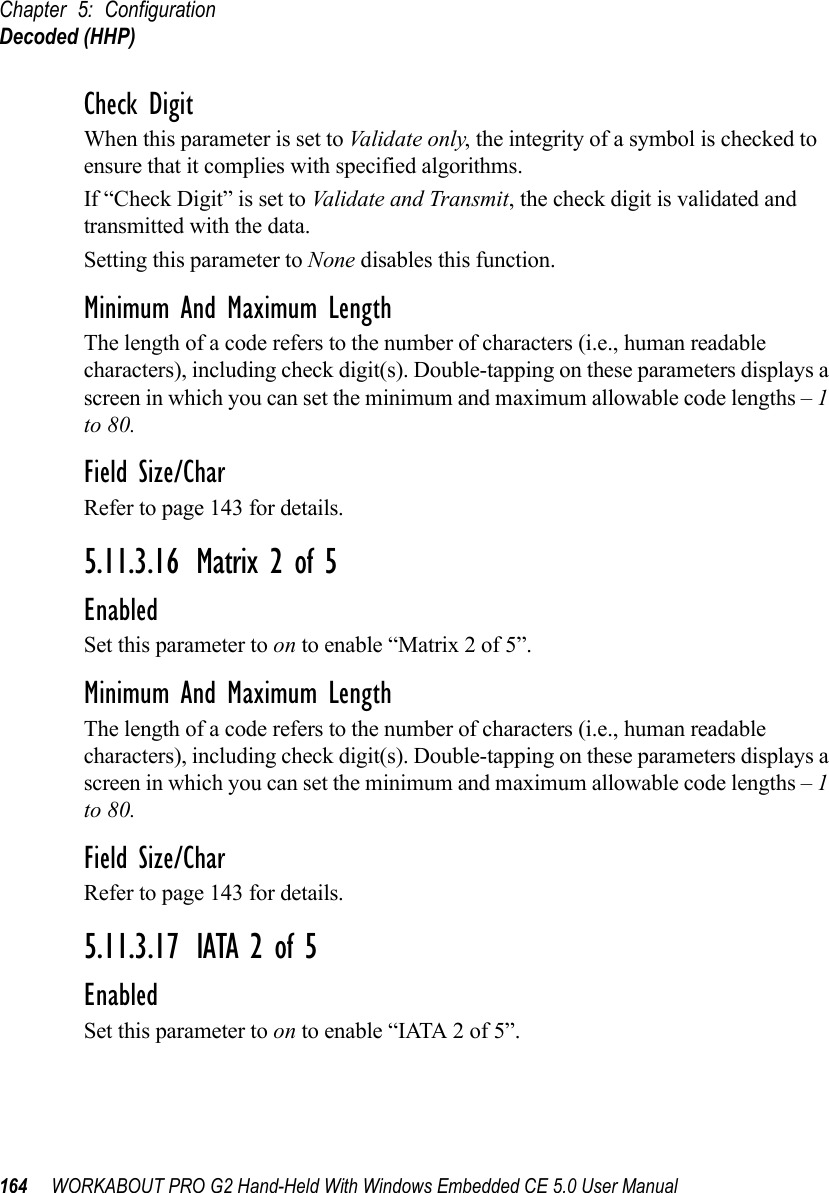 Chapter 5: ConfigurationDecoded (HHP)164 WORKABOUT PRO G2 Hand-Held With Windows Embedded CE 5.0 User ManualCheck DigitWhen this parameter is set to Validate only, the integrity of a symbol is checked to ensure that it complies with specified algorithms.If “Check Digit” is set to Validate and Transmit, the check digit is validated and transmitted with the data.Setting this parameter to None disables this function.Minimum And Maximum LengthThe length of a code refers to the number of characters (i.e., human readable characters), including check digit(s). Double-tapping on these parameters displays a screen in which you can set the minimum and maximum allowable code lengths – 1 to 80.Field Size/CharRefer to page 143 for details.5.11.3.16 Matrix 2 of 5EnabledSet this parameter to on to enable “Matrix 2 of 5”.Minimum And Maximum LengthThe length of a code refers to the number of characters (i.e., human readable characters), including check digit(s). Double-tapping on these parameters displays a screen in which you can set the minimum and maximum allowable code lengths – 1 to 80.Field Size/CharRefer to page 143 for details.5.11.3.17 IATA 2 of 5EnabledSet this parameter to on to enable “IATA 2 of 5”.