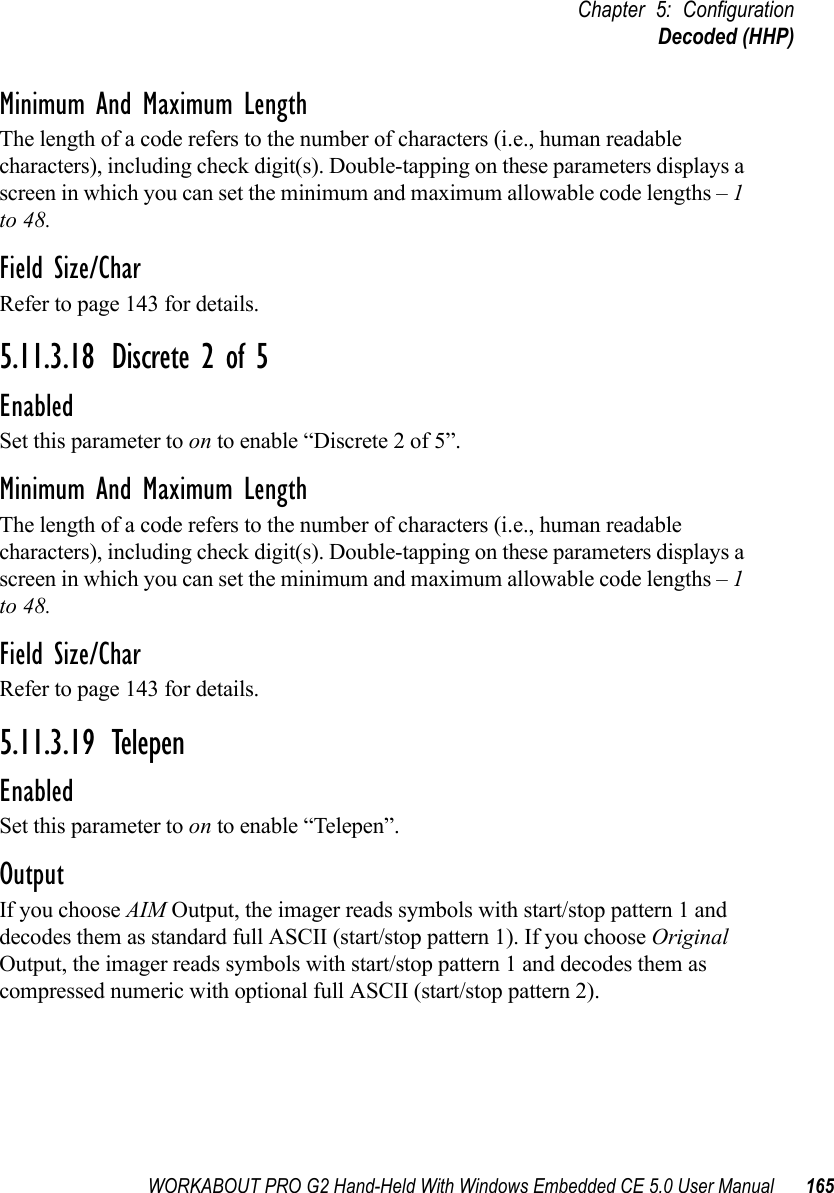 WORKABOUT PRO G2 Hand-Held With Windows Embedded CE 5.0 User Manual 165Chapter 5: ConfigurationDecoded (HHP)Minimum And Maximum LengthThe length of a code refers to the number of characters (i.e., human readable characters), including check digit(s). Double-tapping on these parameters displays a screen in which you can set the minimum and maximum allowable code lengths – 1 to 48.Field Size/CharRefer to page 143 for details.5.11.3.18 Discrete 2 of 5EnabledSet this parameter to on to enable “Discrete 2 of 5”.Minimum And Maximum LengthThe length of a code refers to the number of characters (i.e., human readable characters), including check digit(s). Double-tapping on these parameters displays a screen in which you can set the minimum and maximum allowable code lengths – 1 to 48.Field Size/CharRefer to page 143 for details.5.11.3.19 TelepenEnabledSet this parameter to on to enable “Telepen”.OutputIf you choose AIM Output, the imager reads symbols with start/stop pattern 1 and decodes them as standard full ASCII (start/stop pattern 1). If you choose Original Output, the imager reads symbols with start/stop pattern 1 and decodes them as compressed numeric with optional full ASCII (start/stop pattern 2).