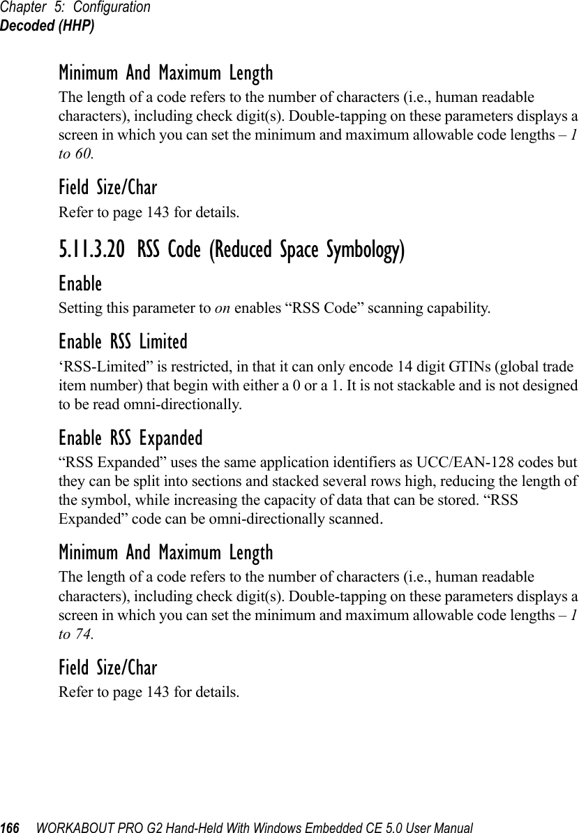 Chapter 5: ConfigurationDecoded (HHP)166 WORKABOUT PRO G2 Hand-Held With Windows Embedded CE 5.0 User ManualMinimum And Maximum LengthThe length of a code refers to the number of characters (i.e., human readable characters), including check digit(s). Double-tapping on these parameters displays a screen in which you can set the minimum and maximum allowable code lengths – 1 to 60.Field Size/CharRefer to page 143 for details.5.11.3.20 RSS Code (Reduced Space Symbology)EnableSetting this parameter to on enables “RSS Code” scanning capability.Enable RSS Limited‘RSS-Limited” is restricted, in that it can only encode 14 digit GTINs (global trade item number) that begin with either a 0 or a 1. It is not stackable and is not designed to be read omni-directionally.Enable RSS Expanded“RSS Expanded” uses the same application identifiers as UCC/EAN-128 codes but they can be split into sections and stacked several rows high, reducing the length of the symbol, while increasing the capacity of data that can be stored. “RSS Expanded” code can be omni-directionally scanned.Minimum And Maximum LengthThe length of a code refers to the number of characters (i.e., human readable characters), including check digit(s). Double-tapping on these parameters displays a screen in which you can set the minimum and maximum allowable code lengths – 1 to 74.Field Size/CharRefer to page 143 for details.
