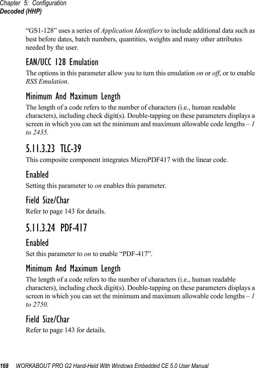 Chapter 5: ConfigurationDecoded (HHP)168 WORKABOUT PRO G2 Hand-Held With Windows Embedded CE 5.0 User Manual“GS1-128” uses a series of Application Identifiers to include additional data such as best before dates, batch numbers, quantities, weights and many other attributes needed by the user.EAN/UCC 128 EmulationThe options in this parameter allow you to turn this emulation on or off, or to enable RSS Emulation.Minimum And Maximum LengthThe length of a code refers to the number of characters (i.e., human readable characters), including check digit(s). Double-tapping on these parameters displays a screen in which you can set the minimum and maximum allowable code lengths – 1 to 2435.5.11.3.23 TLC-39This composite component integrates MicroPDF417 with the linear code. EnabledSetting this parameter to on enables this parameter.Field Size/CharRefer to page 143 for details.5.11.3.24 PDF-417EnabledSet this parameter to on to enable “PDF-417”.Minimum And Maximum LengthThe length of a code refers to the number of characters (i.e., human readable characters), including check digit(s). Double-tapping on these parameters displays a screen in which you can set the minimum and maximum allowable code lengths – 1 to 2750.Field Size/CharRefer to page 143 for details.