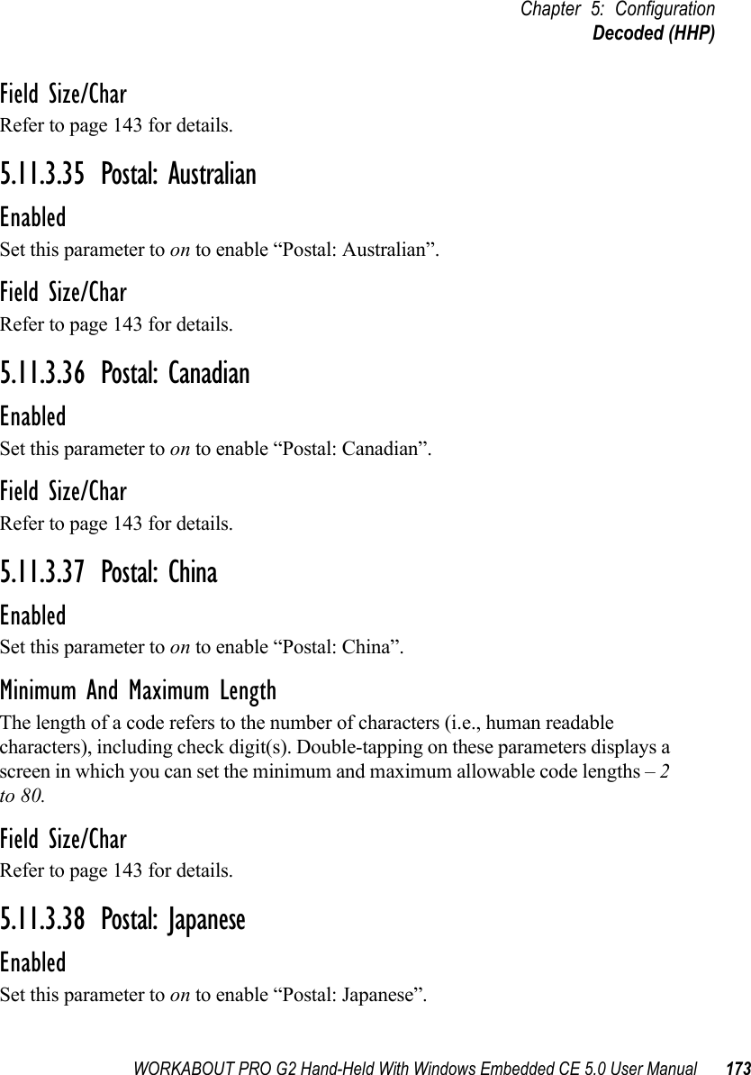 WORKABOUT PRO G2 Hand-Held With Windows Embedded CE 5.0 User Manual 173Chapter 5: ConfigurationDecoded (HHP)Field Size/CharRefer to page 143 for details.5.11.3.35 Postal: AustralianEnabledSet this parameter to on to enable “Postal: Australian”.Field Size/CharRefer to page 143 for details.5.11.3.36 Postal: CanadianEnabledSet this parameter to on to enable “Postal: Canadian”.Field Size/CharRefer to page 143 for details.5.11.3.37 Postal: ChinaEnabledSet this parameter to on to enable “Postal: China”.Minimum And Maximum LengthThe length of a code refers to the number of characters (i.e., human readable characters), including check digit(s). Double-tapping on these parameters displays a screen in which you can set the minimum and maximum allowable code lengths – 2 to 80.Field Size/CharRefer to page 143 for details.5.11.3.38 Postal: JapaneseEnabledSet this parameter to on to enable “Postal: Japanese”.