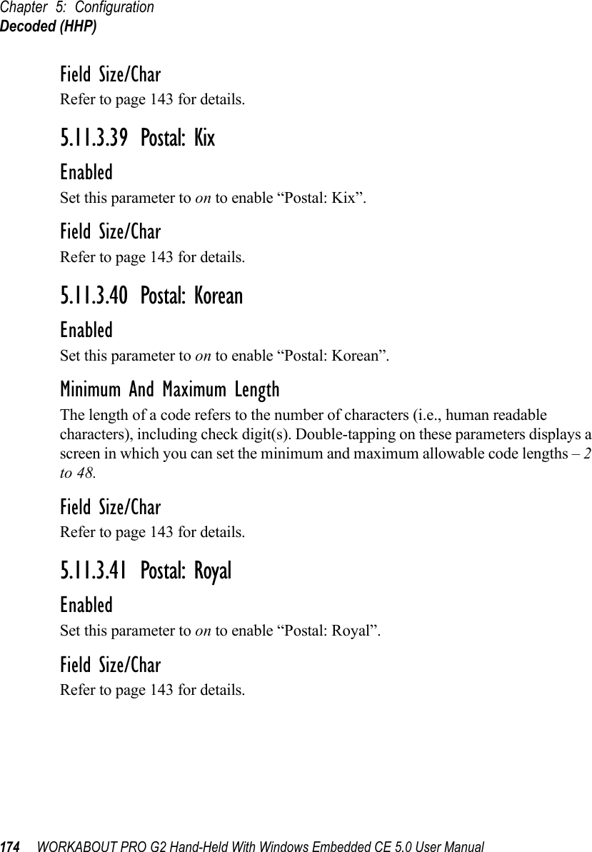 Chapter 5: ConfigurationDecoded (HHP)174 WORKABOUT PRO G2 Hand-Held With Windows Embedded CE 5.0 User ManualField Size/CharRefer to page 143 for details.5.11.3.39 Postal: KixEnabledSet this parameter to on to enable “Postal: Kix”.Field Size/CharRefer to page 143 for details.5.11.3.40 Postal: KoreanEnabledSet this parameter to on to enable “Postal: Korean”.Minimum And Maximum LengthThe length of a code refers to the number of characters (i.e., human readable characters), including check digit(s). Double-tapping on these parameters displays a screen in which you can set the minimum and maximum allowable code lengths – 2 to 48.Field Size/CharRefer to page 143 for details.5.11.3.41 Postal: RoyalEnabledSet this parameter to on to enable “Postal: Royal”.Field Size/CharRefer to page 143 for details.