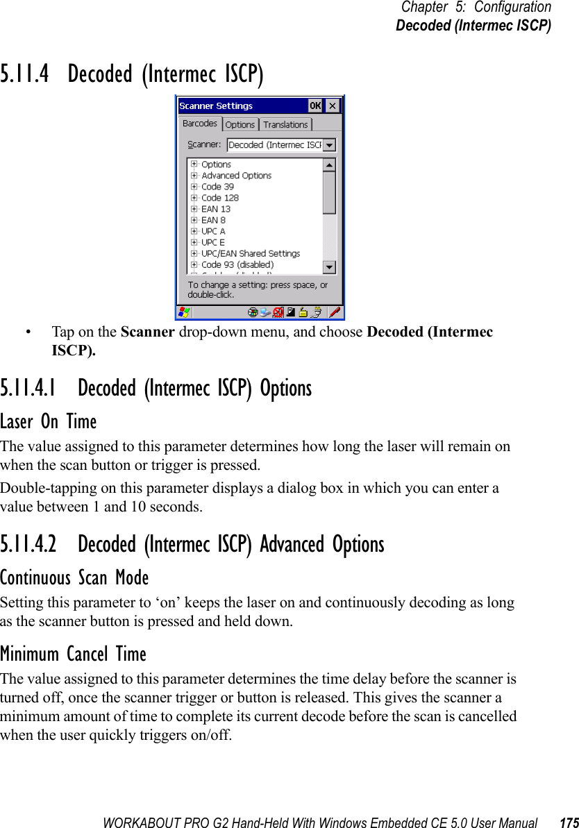 WORKABOUT PRO G2 Hand-Held With Windows Embedded CE 5.0 User Manual 175Chapter 5: ConfigurationDecoded (Intermec ISCP)5.11.4  Decoded (Intermec ISCP)• Tap on the Scanner drop-down menu, and choose Decoded (Intermec ISCP).5.11.4.1 Decoded (Intermec ISCP) OptionsLaser On TimeThe value assigned to this parameter determines how long the laser will remain on when the scan button or trigger is pressed.Double-tapping on this parameter displays a dialog box in which you can enter a value between 1 and 10 seconds.5.11.4.2 Decoded (Intermec ISCP) Advanced OptionsContinuous Scan ModeSetting this parameter to ‘on’ keeps the laser on and continuously decoding as long as the scanner button is pressed and held down.Minimum Cancel TimeThe value assigned to this parameter determines the time delay before the scanner is turned off, once the scanner trigger or button is released. This gives the scanner a minimum amount of time to complete its current decode before the scan is cancelled when the user quickly triggers on/off.