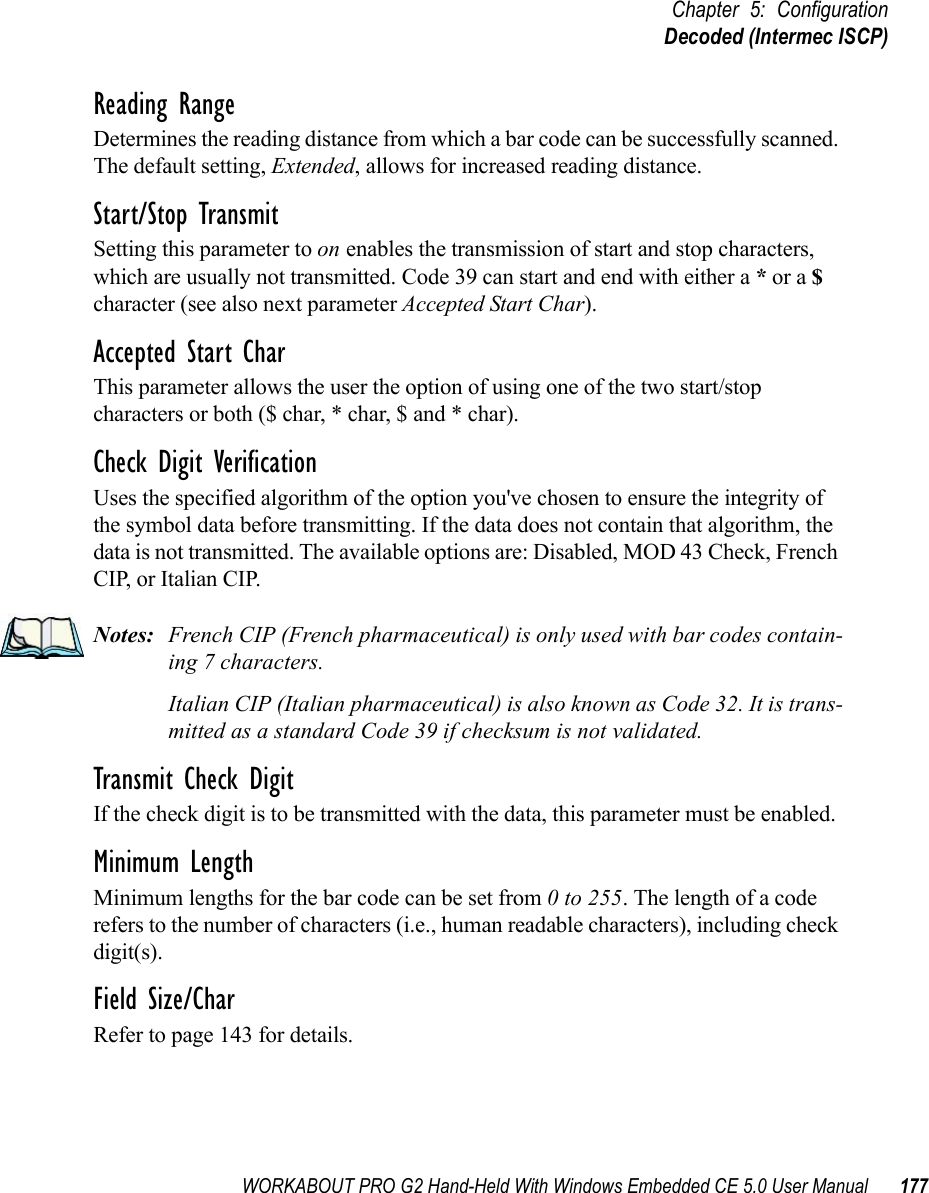 WORKABOUT PRO G2 Hand-Held With Windows Embedded CE 5.0 User Manual 177Chapter 5: ConfigurationDecoded (Intermec ISCP)Reading RangeDetermines the reading distance from which a bar code can be successfully scanned. The default setting, Extended, allows for increased reading distance. Start/Stop TransmitSetting this parameter to on enables the transmission of start and stop characters, which are usually not transmitted. Code 39 can start and end with either a * or a $ character (see also next parameter Accepted Start Char).Accepted Start CharThis parameter allows the user the option of using one of the two start/stop characters or both ($ char, * char, $ and * char). Check Digit VerificationUses the specified algorithm of the option you&apos;ve chosen to ensure the integrity of the symbol data before transmitting. If the data does not contain that algorithm, the data is not transmitted. The available options are: Disabled, MOD 43 Check, French CIP, or Italian CIP. Notes: French CIP (French pharmaceutical) is only used with bar codes contain-ing 7 characters.Italian CIP (Italian pharmaceutical) is also known as Code 32. It is trans-mitted as a standard Code 39 if checksum is not validated.Transmit Check DigitIf the check digit is to be transmitted with the data, this parameter must be enabled.Minimum LengthMinimum lengths for the bar code can be set from 0 to 255. The length of a code refers to the number of characters (i.e., human readable characters), including check digit(s). Field Size/CharRefer to page 143 for details.