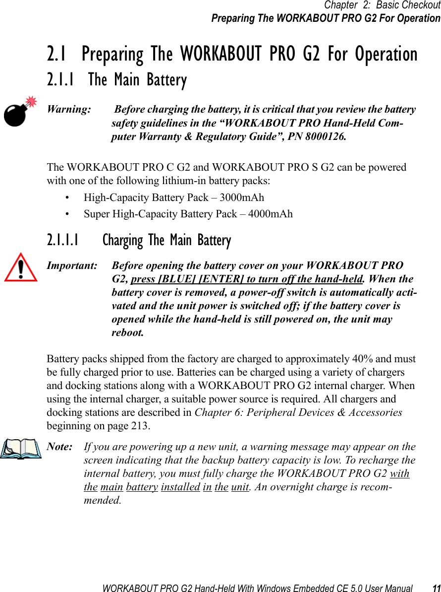 WORKABOUT PRO G2 Hand-Held With Windows Embedded CE 5.0 User Manual 11Chapter 2: Basic CheckoutPreparing The WORKABOUT PRO G2 For Operation2.1  Preparing The WORKABOUT PRO G2 For Operation2.1.1  The Main BatteryWarning:  Before charging the battery, it is critical that you review the battery safety guidelines in the “WORKABOUT PRO Hand-Held Com-puter Warranty &amp; Regulatory Guide”, PN 8000126. The WORKABOUT PRO C G2 and WORKABOUT PRO S G2 can be powered with one of the following lithium-in battery packs:• High-Capacity Battery Pack – 3000mAh• Super High-Capacity Battery Pack – 4000mAh2.1.1.1 Charging The Main BatteryImportant: Before opening the battery cover on your WORKABOUT PRO G2, press [BLUE] [ENTER] to turn off the hand-held. When the battery cover is removed, a power-off switch is automatically acti-vated and the unit power is switched off; if the battery cover is opened while the hand-held is still powered on, the unit may reboot.Battery packs shipped from the factory are charged to approximately 40% and must be fully charged prior to use. Batteries can be charged using a variety of chargers and docking stations along with a WORKABOUT PRO G2 internal charger. When using the internal charger, a suitable power source is required. All chargers and docking stations are described in Chapter 6: Peripheral Devices &amp; Accessories beginning on page 213.Note: If you are powering up a new unit, a warning message may appear on the screen indicating that the backup battery capacity is low. To recharge the internal battery, you must fully charge the WORKABOUT PRO G2 with the main battery installed in the unit. An overnight charge is recom-mended.