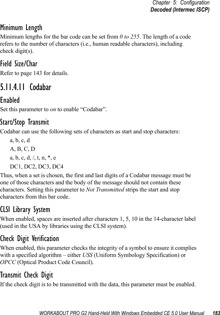 WORKABOUT PRO G2 Hand-Held With Windows Embedded CE 5.0 User Manual 183Chapter 5: ConfigurationDecoded (Intermec ISCP)Minimum LengthMinimum lengths for the bar code can be set from 0 to 255. The length of a code refers to the number of characters (i.e., human readable characters), including check digit(s). Field Size/CharRefer to page 143 for details.5.11.4.11 CodabarEnabledSet this parameter to on to enable “Codabar”.Start/Stop TransmitCodabar can use the following sets of characters as start and stop characters:a, b, c, d A, B, C, D a, b, c, d, /, t, n, *, eDC1, DC2, DC3, DC4 Thus, when a set is chosen, the first and last digits of a Codabar message must be one of those characters and the body of the message should not contain these characters. Setting this parameter to Not Transmitted strips the start and stop characters from this bar code. CLSI Library SystemWhen enabled, spaces are inserted after characters 1, 5, 10 in the 14-character label (used in the USA by libraries using the CLSI system). Check Digit VerificationWhen enabled, this parameter checks the integrity of a symbol to ensure it complies with a specified algorithm – either USS (Uniform Symbology Specification) or OPCC (Optical Product Code Council).Transmit Check DigitIf the check digit is to be transmitted with the data, this parameter must be enabled.