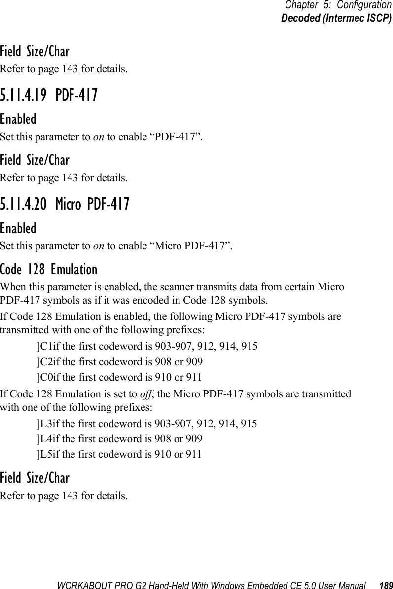 WORKABOUT PRO G2 Hand-Held With Windows Embedded CE 5.0 User Manual 189Chapter 5: ConfigurationDecoded (Intermec ISCP)Field Size/CharRefer to page 143 for details.5.11.4.19 PDF-417EnabledSet this parameter to on to enable “PDF-417”.Field Size/CharRefer to page 143 for details.5.11.4.20 Micro PDF-417EnabledSet this parameter to on to enable “Micro PDF-417”.Code 128 EmulationWhen this parameter is enabled, the scanner transmits data from certain Micro PDF-417 symbols as if it was encoded in Code 128 symbols. If Code 128 Emulation is enabled, the following Micro PDF-417 symbols are transmitted with one of the following prefixes:]C1if the first codeword is 903-907, 912, 914, 915]C2if the first codeword is 908 or 909]C0if the first codeword is 910 or 911If Code 128 Emulation is set to off, the Micro PDF-417 symbols are transmitted with one of the following prefixes:]L3if the first codeword is 903-907, 912, 914, 915]L4if the first codeword is 908 or 909]L5if the first codeword is 910 or 911Field Size/CharRefer to page 143 for details.