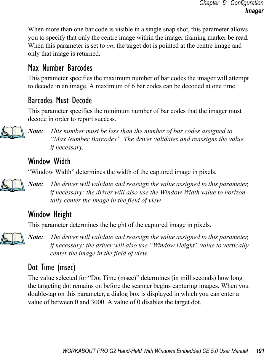 WORKABOUT PRO G2 Hand-Held With Windows Embedded CE 5.0 User Manual 191Chapter 5: ConfigurationImagerWhen more than one bar code is visible in a single snap shot, this parameter allows you to specify that only the centre image within the imager framing marker be read. When this parameter is set to on, the target dot is pointed at the centre image and only that image is returned.Max Number BarcodesThis parameter specifies the maximum number of bar codes the imager will attempt to decode in an image. A maximum of 6 bar codes can be decoded at one time.Barcodes Must DecodeThis parameter specifies the minimum number of bar codes that the imager must decode in order to report success. Note: This number must be less than the number of bar codes assigned to “Max Number Barcodes”. The driver validates and reassigns the valueif necessary.Window Width“Window Width” determines the width of the captured image in pixels. Note: The driver will validate and reassign the value assigned to this parameter, if necessary; the driver will also use the Window Width value to horizon-tally center the image in the field of view.Window Height This parameter determines the height of the captured image in pixels. Note: The driver will validate and reassign the value assigned to this parameter, if necessary; the driver will also use “Window Height” value to vertically center the image in the field of view. Dot Time (msec)The value selected for “Dot Time (msec)” determines (in milliseconds) how long the targeting dot remains on before the scanner begins capturing images. When you double-tap on this parameter, a dialog box is displayed in which you can enter a value of between 0 and 3000. A value of 0 disables the target dot.