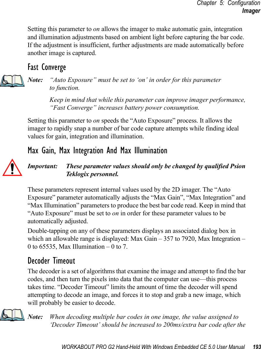 WORKABOUT PRO G2 Hand-Held With Windows Embedded CE 5.0 User Manual 193Chapter 5: ConfigurationImagerSetting this parameter to on allows the imager to make automatic gain, integration and illumination adjustments based on ambient light before capturing the bar code. If the adjustment is insufficient, further adjustments are made automatically before another image is captured.Fast ConvergeNote: “Auto Exposure” must be set to ‘on’ in order for this parameter to function. Keep in mind that while this parameter can improve imager performance, “Fast Converge” increases battery power consumption.Setting this parameter to on speeds the “Auto Exposure” process. It allows the imager to rapidly snap a number of bar code capture attempts while finding ideal values for gain, integration and illumination.Max Gain, Max Integration And Max IlluminationImportant: These parameter values should only be changed by qualified Psion Teklogix personnel. These parameters represent internal values used by the 2D imager. The “Auto Exposure” parameter automatically adjusts the “Max Gain”, “Max Integration” and “Max Illumination” parameters to produce the best bar code read. Keep in mind that “Auto Exposure” must be set to on in order for these parameter values to be automatically adjusted.Double-tapping on any of these parameters displays an associated dialog box in which an allowable range is displayed: Max Gain – 357 to 7920, Max Integration – 0 to 65535, Max Illumination – 0 to 7.Decoder TimeoutThe decoder is a set of algorithms that examine the image and attempt to find the bar codes, and then turn the pixels into data that the computer can use—this process takes time. “Decoder Timeout” limits the amount of time the decoder will spend attempting to decode an image, and forces it to stop and grab a new image, which will probably be easier to decode. Note: When decoding multiple bar codes in one image, the value assigned to ‘Decoder Timeout’ should be increased to 200ms/extra bar code after the 