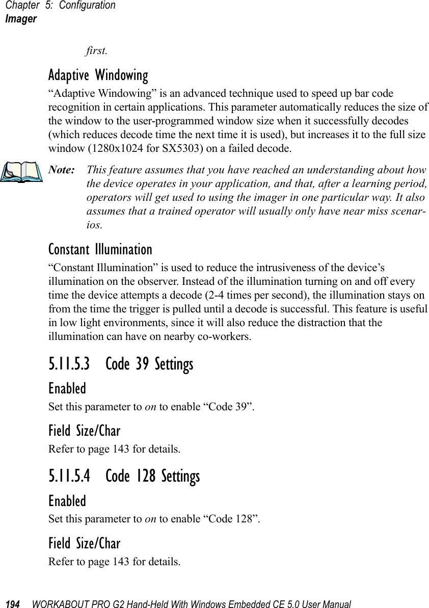 Chapter 5: ConfigurationImager194 WORKABOUT PRO G2 Hand-Held With Windows Embedded CE 5.0 User Manualfirst.Adaptive Windowing“Adaptive Windowing” is an advanced technique used to speed up bar code recognition in certain applications. This parameter automatically reduces the size of the window to the user-programmed window size when it successfully decodes (which reduces decode time the next time it is used), but increases it to the full size window (1280x1024 for SX5303) on a failed decode.Note: This feature assumes that you have reached an understanding about how the device operates in your application, and that, after a learning period, operators will get used to using the imager in one particular way. It also assumes that a trained operator will usually only have near miss scenar-ios. Constant Illumination“Constant Illumination” is used to reduce the intrusiveness of the device’s illumination on the observer. Instead of the illumination turning on and off every time the device attempts a decode (2-4 times per second), the illumination stays on from the time the trigger is pulled until a decode is successful. This feature is useful in low light environments, since it will also reduce the distraction that the illumination can have on nearby co-workers.5.11.5.3 Code 39 SettingsEnabledSet this parameter to on to enable “Code 39”.Field Size/CharRefer to page 143 for details.5.11.5.4 Code 128 SettingsEnabledSet this parameter to on to enable “Code 128”.Field Size/CharRefer to page 143 for details.