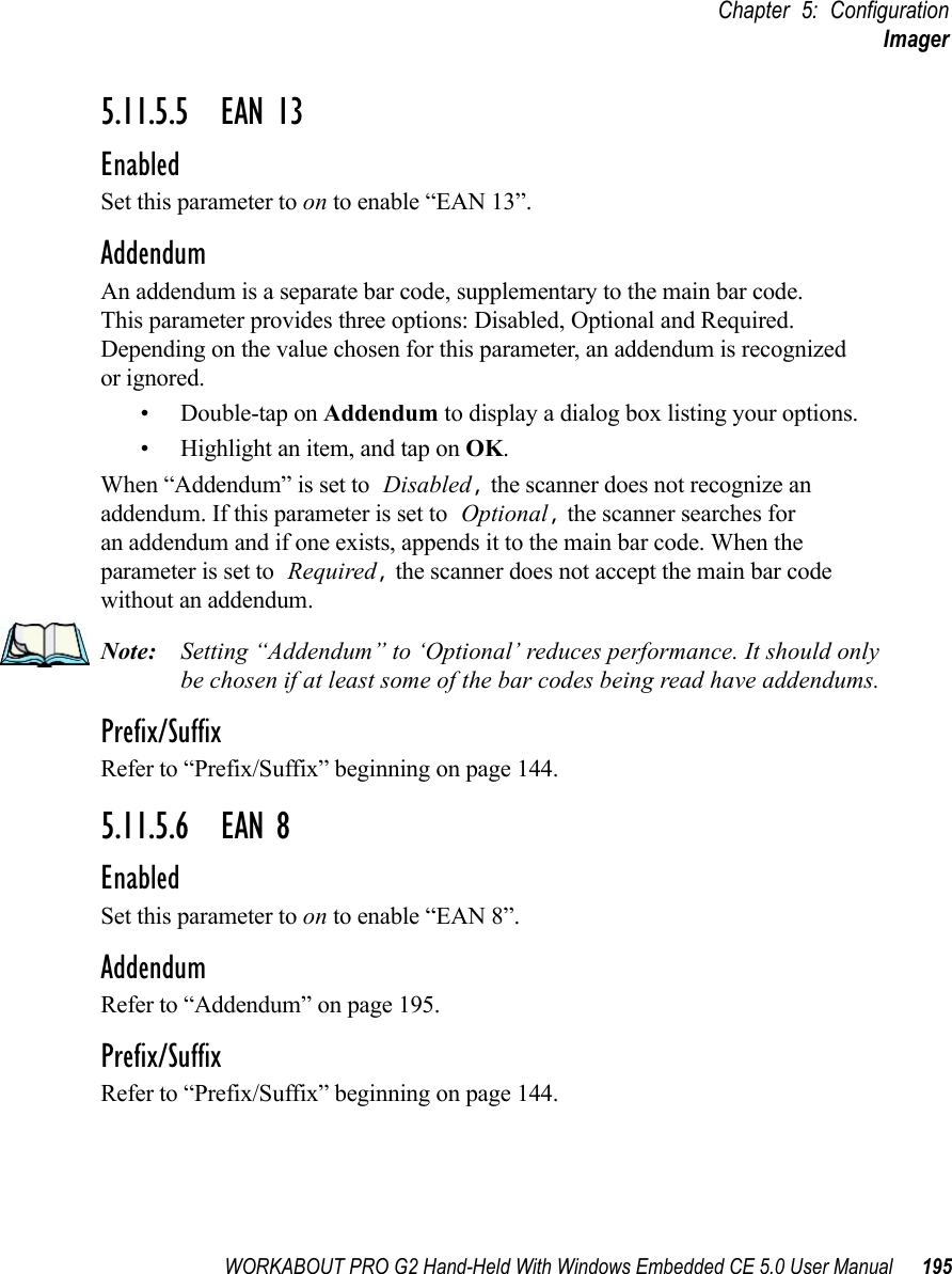 WORKABOUT PRO G2 Hand-Held With Windows Embedded CE 5.0 User Manual 195Chapter 5: ConfigurationImager5.11.5.5 EAN 13EnabledSet this parameter to on to enable “EAN 13”.AddendumAn addendum is a separate bar code, supplementary to the main bar code. This parameter provides three options: Disabled, Optional and Required. Depending on the value chosen for this parameter, an addendum is recognized or ignored.• Double-tap on Addendum to display a dialog box listing your options.• Highlight an item, and tap on OK.When “Addendum” is set to Disabled, the scanner does not recognize an addendum. If this parameter is set to Optional, the scanner searches for an addendum and if one exists, appends it to the main bar code. When the parameter is set to Required, the scanner does not accept the main bar code without an addendum.Note: Setting “Addendum” to ‘Optional’ reduces performance. It should only be chosen if at least some of the bar codes being read have addendums.Prefix/SuffixRefer to “Prefix/Suffix” beginning on page 144.5.11.5.6 EAN 8EnabledSet this parameter to on to enable “EAN 8”.AddendumRefer to “Addendum” on page 195.Prefix/SuffixRefer to “Prefix/Suffix” beginning on page 144.