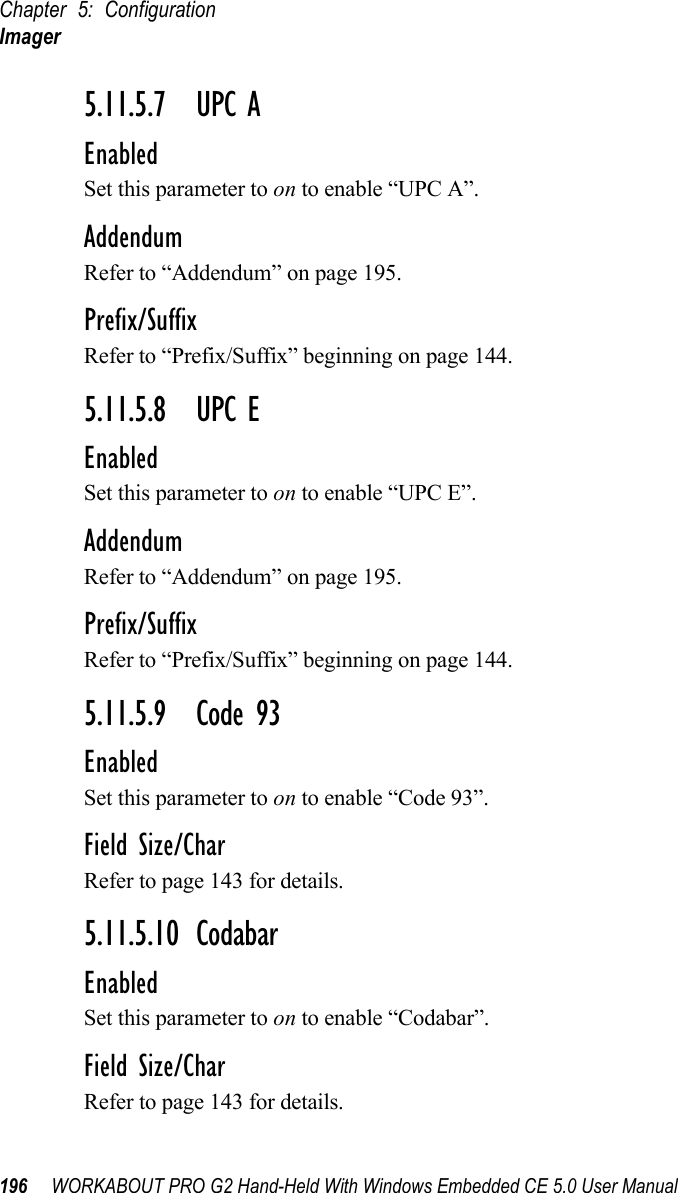 Chapter 5: ConfigurationImager196 WORKABOUT PRO G2 Hand-Held With Windows Embedded CE 5.0 User Manual5.11.5.7 UPC AEnabledSet this parameter to on to enable “UPC A”.AddendumRefer to “Addendum” on page 195.Prefix/SuffixRefer to “Prefix/Suffix” beginning on page 144.5.11.5.8 UPC EEnabledSet this parameter to on to enable “UPC E”.AddendumRefer to “Addendum” on page 195.Prefix/SuffixRefer to “Prefix/Suffix” beginning on page 144.5.11.5.9 Code 93EnabledSet this parameter to on to enable “Code 93”.Field Size/CharRefer to page 143 for details.5.11.5.10 CodabarEnabledSet this parameter to on to enable “Codabar”.Field Size/CharRefer to page 143 for details.