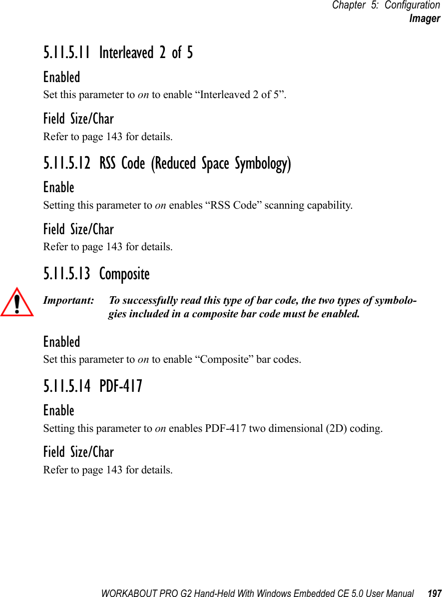 WORKABOUT PRO G2 Hand-Held With Windows Embedded CE 5.0 User Manual 197Chapter 5: ConfigurationImager5.11.5.11 Interleaved 2 of 5EnabledSet this parameter to on to enable “Interleaved 2 of 5”.Field Size/CharRefer to page 143 for details.5.11.5.12 RSS Code (Reduced Space Symbology)EnableSetting this parameter to on enables “RSS Code” scanning capability.Field Size/CharRefer to page 143 for details.5.11.5.13 CompositeImportant: To successfully read this type of bar code, the two types of symbolo-gies included in a composite bar code must be enabled. EnabledSet this parameter to on to enable “Composite” bar codes.5.11.5.14 PDF-417EnableSetting this parameter to on enables PDF-417 two dimensional (2D) coding.Field Size/CharRefer to page 143 for details.