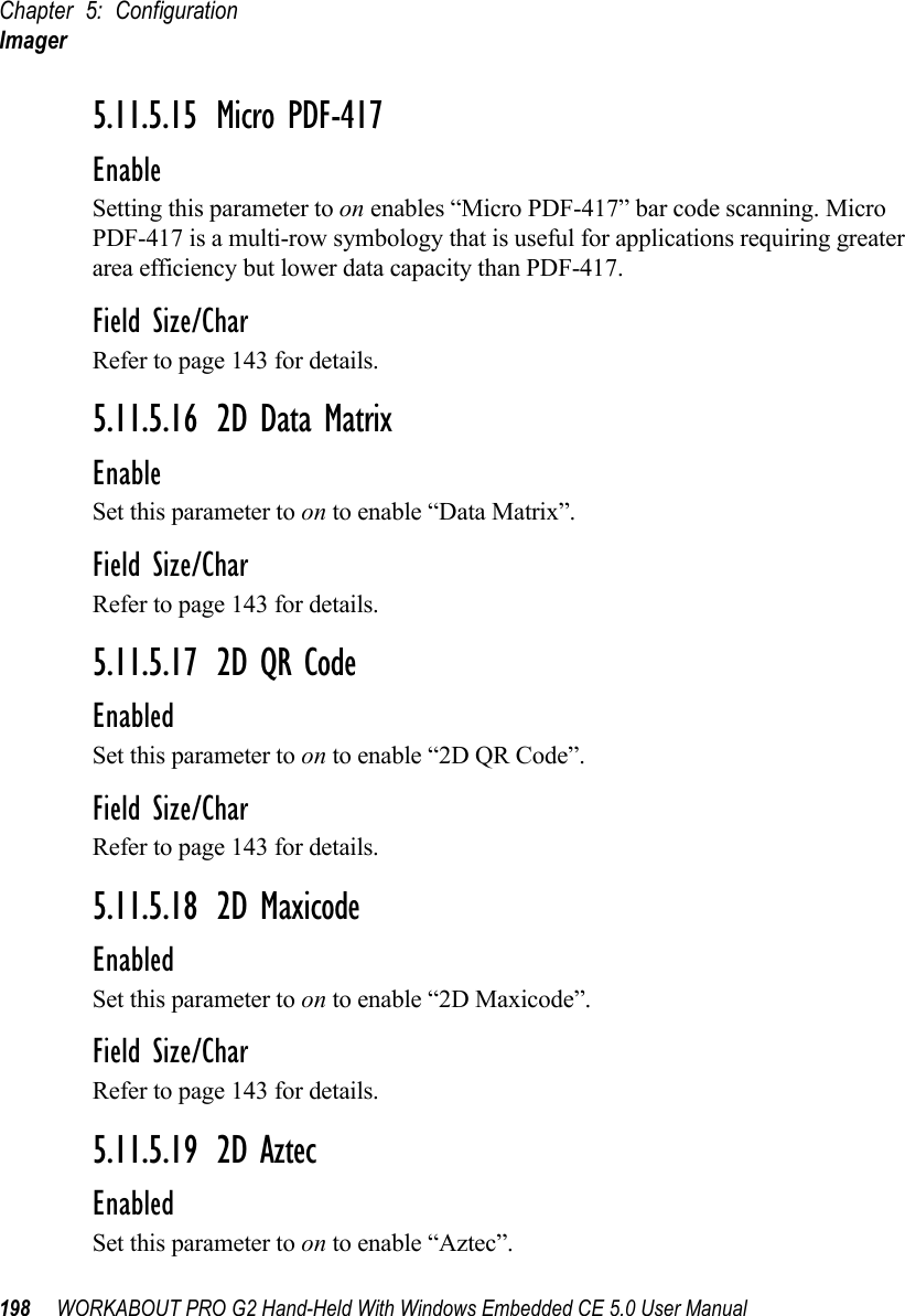 Chapter 5: ConfigurationImager198 WORKABOUT PRO G2 Hand-Held With Windows Embedded CE 5.0 User Manual5.11.5.15 Micro PDF-417EnableSetting this parameter to on enables “Micro PDF-417” bar code scanning. Micro PDF-417 is a multi-row symbology that is useful for applications requiring greater area efficiency but lower data capacity than PDF-417.Field Size/CharRefer to page 143 for details.5.11.5.16 2D Data MatrixEnableSet this parameter to on to enable “Data Matrix”.Field Size/CharRefer to page 143 for details.5.11.5.17 2D QR CodeEnabledSet this parameter to on to enable “2D QR Code”.Field Size/CharRefer to page 143 for details.5.11.5.18 2D MaxicodeEnabledSet this parameter to on to enable “2D Maxicode”.Field Size/CharRefer to page 143 for details.5.11.5.19 2D AztecEnabledSet this parameter to on to enable “Aztec”.