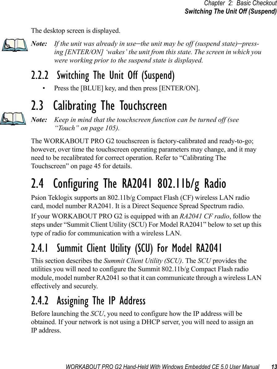 WORKABOUT PRO G2 Hand-Held With Windows Embedded CE 5.0 User Manual 13Chapter 2: Basic CheckoutSwitching The Unit Off (Suspend)The desktop screen is displayed.Note: If the unit was already in use–the unit may be off (suspend state)–press-ing [ENTER/ON] ‘wakes’ the unit from this state. The screen in which you were working prior to the suspend state is displayed.2.2.2  Switching The Unit Off (Suspend)• Press the [BLUE] key, and then press [ENTER/ON].2.3  Calibrating The TouchscreenNote: Keep in mind that the touchscreen function can be turned off (see “Touch” on page 105).The WORKABOUT PRO G2 touchscreen is factory-calibrated and ready-to-go; however, over time the touchscreen operating parameters may change, and it may need to be recalibrated for correct operation. Refer to “Calibrating The Touchscreen” on page 45 for details.2.4  Configuring The RA2041 802.11b/g RadioPsion Teklogix supports an 802.11b/g Compact Flash (CF) wireless LAN radio card, model number RA2041. It is a Direct Sequence Spread Spectrum radio.If your WORKABOUT PRO G2 is equipped with an RA2041 CF radio, follow the steps under “Summit Client Utility (SCU) For Model RA2041” below to set up this type of radio for communication with a wireless LAN.2.4.1  Summit Client Utility (SCU) For Model RA2041This section describes the Summit Client Utility (SCU). The SCU provides the utilities you will need to configure the Summit 802.11b/g Compact Flash radio module, model number RA2041 so that it can communicate through a wireless LAN effectively and securely. 2.4.2  Assigning The IP AddressBefore launching the SCU, you need to configure how the IP address will be obtained. If your network is not using a DHCP server, you will need to assign anIP address.