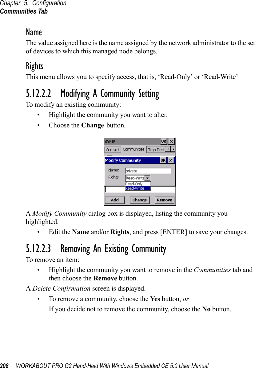 Chapter 5: ConfigurationCommunities Tab208 WORKABOUT PRO G2 Hand-Held With Windows Embedded CE 5.0 User ManualNameThe value assigned here is the name assigned by the network administrator to the set of devices to which this managed node belongs.RightsThis menu allows you to specify access, that is, ‘Read-Only’ or ‘Read-Write’5.12.2.2 Modifying A Community SettingTo modify an existing community:• Highlight the community you want to alter.• Choose the Change button.A Modify Community dialog box is displayed, listing the community you highlighted.•Edit the Name and/or Rights, and press [ENTER] to save your changes.5.12.2.3 Removing An Existing CommunityTo remove an item:• Highlight the community you want to remove in the Communities tab and then choose the Remove button.A Delete Confirmation screen is displayed. • To remove a community, choose the Ye s  button, orIf you decide not to remove the community, choose the No button.