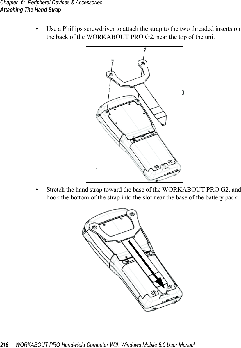 Chapter 6: Peripheral Devices &amp; AccessoriesAttaching The Hand Strap216 WORKABOUT PRO Hand-Held Computer With Windows Mobile 5.0 User Manual• Use a Phillips screwdriver to attach the strap to the two threaded inserts on the back of the WORKABOUT PRO G2, near the top of the unit• Stretch the hand strap toward the base of the WORKABOUT PRO G2, and hook the bottom of the strap into the slot near the base of the battery pack.