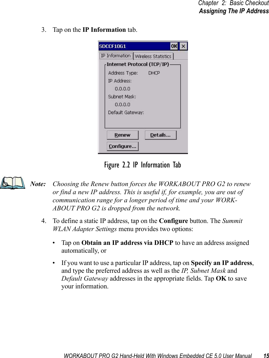 WORKABOUT PRO G2 Hand-Held With Windows Embedded CE 5.0 User Manual 15Chapter 2: Basic CheckoutAssigning The IP Address3. Tap on the IP Information tab.Figure 2.2 IP Information TabNote: Choosing the Renew button forces the WORKABOUT PRO G2 to renew or find a new IP address. This is useful if, for example, you are out of communication range for a longer period of time and your WORK-ABOUT PRO G2 is dropped from the network.4. To define a static IP address, tap on the Configure button. The Summit WLAN Adapter Settings menu provides two options: • Tap on Obtain an IP address via DHCP to have an address assigned automatically, or • If you want to use a particular IP address, tap on Specify an IP address, and type the preferred address as well as the IP, Subnet Mask and Default Gateway addresses in the appropriate fields. Tap OK to save your information. 