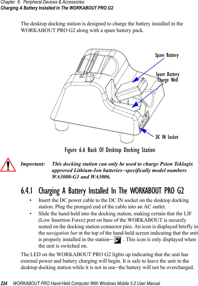 Chapter 6: Peripheral Devices &amp; AccessoriesCharging A Battery Installed In The WORKABOUT PRO G2224 WORKABOUT PRO Hand-Held Computer With Windows Mobile 5.0 User ManualThe desktop docking station is designed to charge the battery installed in the WORKABOUT PRO G2 along with a spare battery pack.Figure 6.6 Back Of Desktop Docking StationImportant: This docking station can only be used to charge Psion Teklogix approved Lithium-Ion batteries–specifically model numbers WA3000-G1 and WA3006.6.4.1  Charging A Battery Installed In The WORKABOUT PRO G2• Insert the DC power cable to the DC IN socket on the desktop docking station. Plug the pronged end of the cable into an AC outlet.• Slide the hand-held into the docking station, making certain that the LIF (Low Insertion Force) port on base of the WORKABOUT is securely seated on the docking station connector pins. An icon is displayed briefly in the navigation bar at the top of the hand-held screen indicating that the unit is properly installed in the station–. This icon is only displayed when the unit is switched on.The LED on the WORKABOUT PRO G2 lights up indicating that the unit has external power and battery charging will begin. It is safe to leave the unit in the desktop docking station while it is not in use–the battery will not be overcharged.Spare BatteryCharge WellDC IN SocketSpare Battery