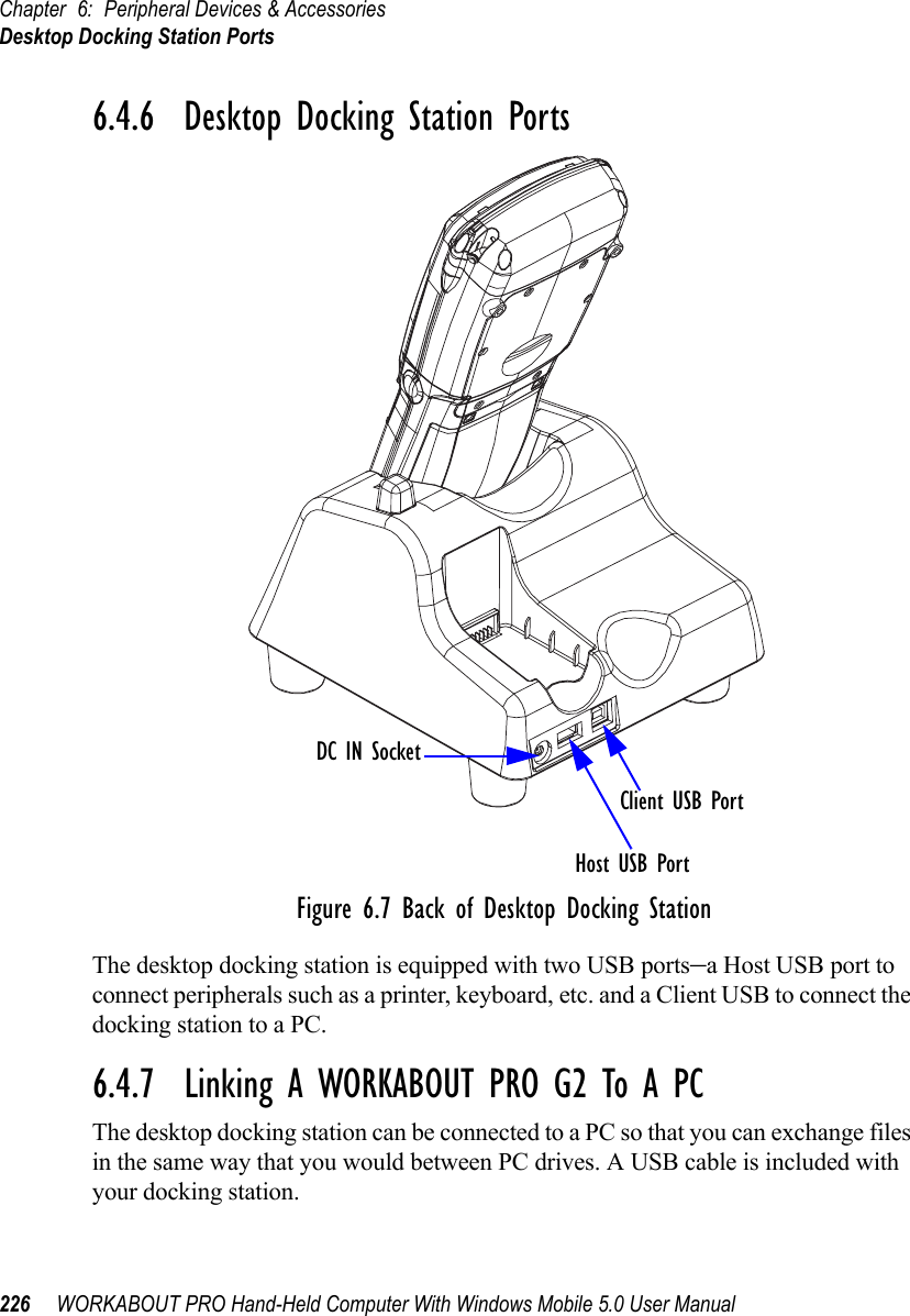 Chapter 6: Peripheral Devices &amp; AccessoriesDesktop Docking Station Ports226 WORKABOUT PRO Hand-Held Computer With Windows Mobile 5.0 User Manual6.4.6  Desktop Docking Station PortsFigure 6.7 Back of Desktop Docking StationThe desktop docking station is equipped with two USB ports–a Host USB port to connect peripherals such as a printer, keyboard, etc. and a Client USB to connect the docking station to a PC.6.4.7  Linking A WORKABOUT PRO G2 To A PCThe desktop docking station can be connected to a PC so that you can exchange files in the same way that you would between PC drives. A USB cable is included with your docking station.DC IN SocketHost USB PortClient USB Port