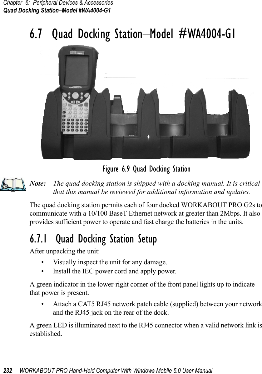 Chapter 6: Peripheral Devices &amp; AccessoriesQuad Docking Station–Model #WA4004-G1232 WORKABOUT PRO Hand-Held Computer With Windows Mobile 5.0 User Manual6.7  Quad Docking Station–Model #WA4004-G1Figure 6.9 Quad Docking StationNote: The quad docking station is shipped with a docking manual. It is critical that this manual be reviewed for additional information and updates.The quad docking station permits each of four docked WORKABOUT PRO G2s to communicate with a 10/100 BaseT Ethernet network at greater than 2Mbps. It also provides sufficient power to operate and fast charge the batteries in the units. 6.7.1  Quad Docking Station SetupAfter unpacking the unit:• Visually inspect the unit for any damage. • Install the IEC power cord and apply power. A green indicator in the lower-right corner of the front panel lights up to indicate that power is present. • Attach a CAT5 RJ45 network patch cable (supplied) between your network and the RJ45 jack on the rear of the dock. A green LED is illuminated next to the RJ45 connector when a valid network link is established.