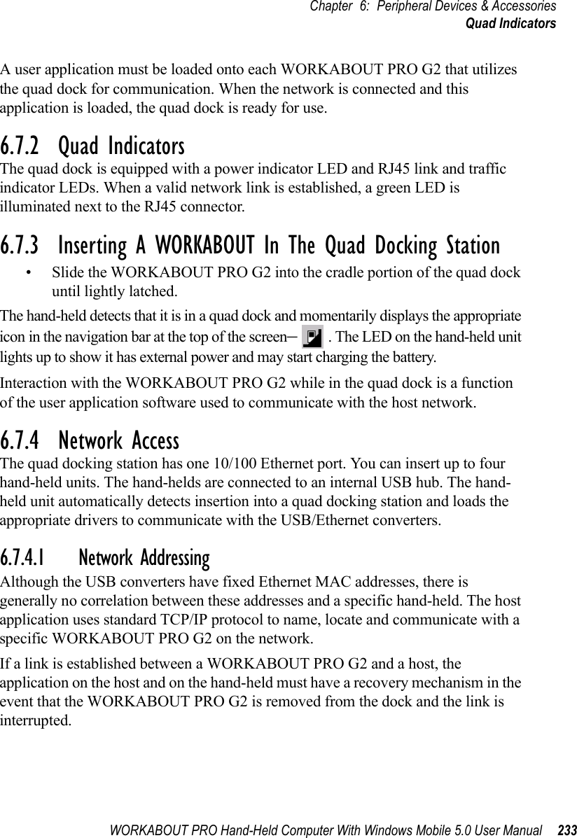 WORKABOUT PRO Hand-Held Computer With Windows Mobile 5.0 User Manual 233Chapter 6: Peripheral Devices &amp; AccessoriesQuad IndicatorsA user application must be loaded onto each WORKABOUT PRO G2 that utilizes the quad dock for communication. When the network is connected and this application is loaded, the quad dock is ready for use.6.7.2  Quad IndicatorsThe quad dock is equipped with a power indicator LED and RJ45 link and traffic indicator LEDs. When a valid network link is established, a green LED is illuminated next to the RJ45 connector.6.7.3  Inserting A WORKABOUT In The Quad Docking Station• Slide the WORKABOUT PRO G2 into the cradle portion of the quad dock until lightly latched. The hand-held detects that it is in a quad dock and momentarily displays the appropriate icon in the navigation bar at the top of the screen–. The LED on the hand-held unit lights up to show it has external power and may start charging the battery.Interaction with the WORKABOUT PRO G2 while in the quad dock is a function of the user application software used to communicate with the host network.6.7.4  Network AccessThe quad docking station has one 10/100 Ethernet port. You can insert up to four hand-held units. The hand-helds are connected to an internal USB hub. The hand-held unit automatically detects insertion into a quad docking station and loads the appropriate drivers to communicate with the USB/Ethernet converters.6.7.4.1 Network AddressingAlthough the USB converters have fixed Ethernet MAC addresses, there is generally no correlation between these addresses and a specific hand-held. The host application uses standard TCP/IP protocol to name, locate and communicate with a specific WORKABOUT PRO G2 on the network. If a link is established between a WORKABOUT PRO G2 and a host, the application on the host and on the hand-held must have a recovery mechanism in the event that the WORKABOUT PRO G2 is removed from the dock and the link is interrupted.