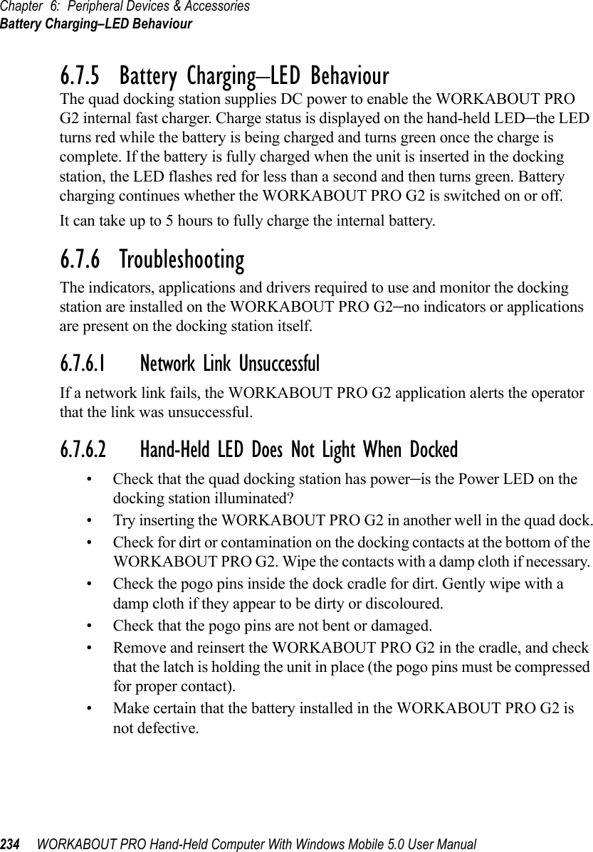 Chapter 6: Peripheral Devices &amp; AccessoriesBattery Charging–LED Behaviour234 WORKABOUT PRO Hand-Held Computer With Windows Mobile 5.0 User Manual6.7.5  Battery Charging–LED BehaviourThe quad docking station supplies DC power to enable the WORKABOUT PRO G2 internal fast charger. Charge status is displayed on the hand-held LED–the LED turns red while the battery is being charged and turns green once the charge is complete. If the battery is fully charged when the unit is inserted in the docking station, the LED flashes red for less than a second and then turns green. Battery charging continues whether the WORKABOUT PRO G2 is switched on or off.It can take up to 5 hours to fully charge the internal battery.6.7.6  TroubleshootingThe indicators, applications and drivers required to use and monitor the docking station are installed on the WORKABOUT PRO G2–no indicators or applications are present on the docking station itself.6.7.6.1 Network Link UnsuccessfulIf a network link fails, the WORKABOUT PRO G2 application alerts the operator that the link was unsuccessful.6.7.6.2 Hand-Held LED Does Not Light When Docked• Check that the quad docking station has power–is the Power LED on the docking station illuminated?• Try inserting the WORKABOUT PRO G2 in another well in the quad dock.• Check for dirt or contamination on the docking contacts at the bottom of the WORKABOUT PRO G2. Wipe the contacts with a damp cloth if necessary. • Check the pogo pins inside the dock cradle for dirt. Gently wipe with a damp cloth if they appear to be dirty or discoloured.• Check that the pogo pins are not bent or damaged.• Remove and reinsert the WORKABOUT PRO G2 in the cradle, and check that the latch is holding the unit in place (the pogo pins must be compressed for proper contact).• Make certain that the battery installed in the WORKABOUT PRO G2 is not defective.