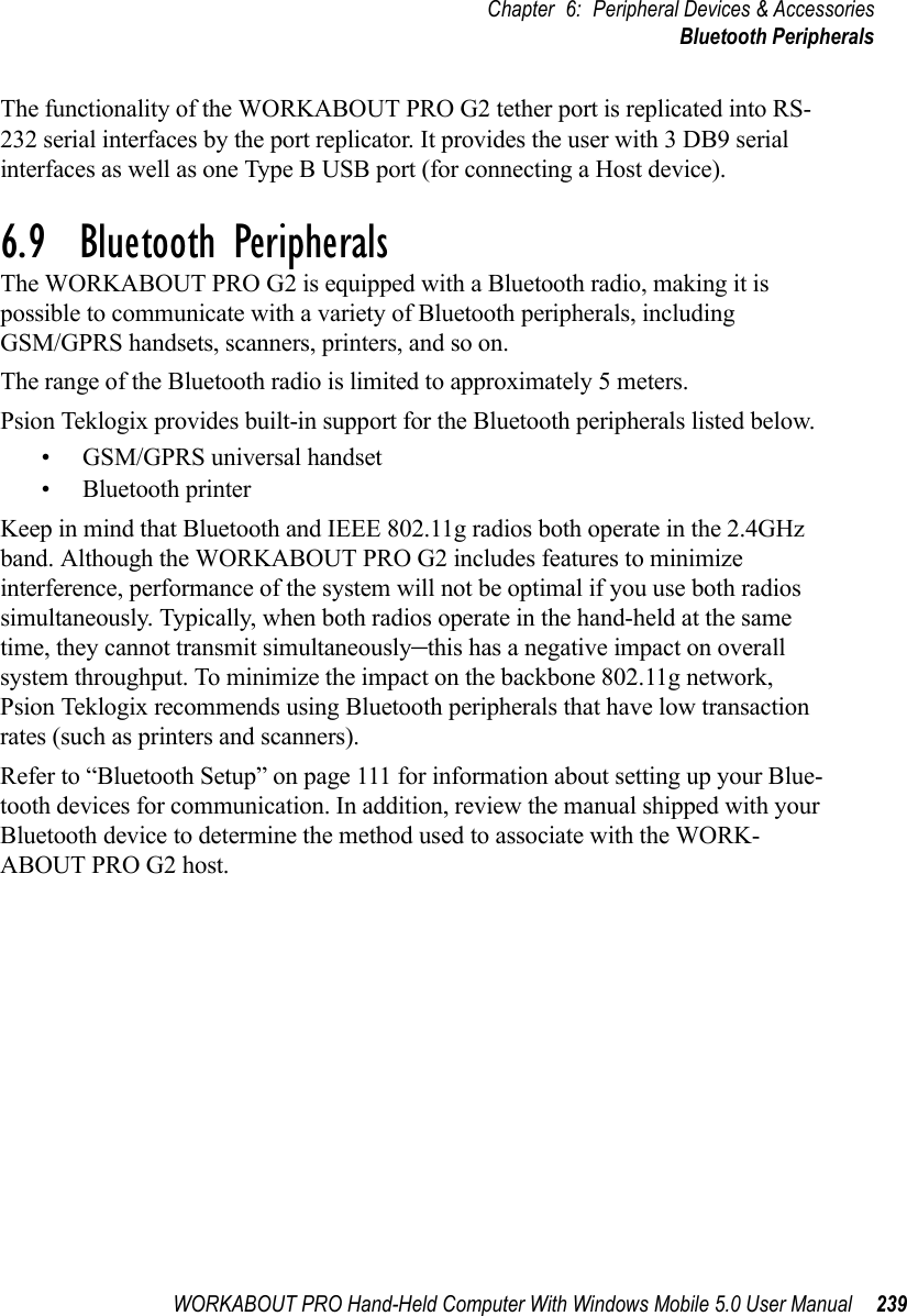 WORKABOUT PRO Hand-Held Computer With Windows Mobile 5.0 User Manual 239Chapter 6: Peripheral Devices &amp; AccessoriesBluetooth PeripheralsThe functionality of the WORKABOUT PRO G2 tether port is replicated into RS-232 serial interfaces by the port replicator. It provides the user with 3 DB9 serial interfaces as well as one Type B USB port (for connecting a Host device).6.9  Bluetooth PeripheralsThe WORKABOUT PRO G2 is equipped with a Bluetooth radio, making it is possible to communicate with a variety of Bluetooth peripherals, including GSM/GPRS handsets, scanners, printers, and so on. The range of the Bluetooth radio is limited to approximately 5 meters.Psion Teklogix provides built-in support for the Bluetooth peripherals listed below.• GSM/GPRS universal handset• Bluetooth printerKeep in mind that Bluetooth and IEEE 802.11g radios both operate in the 2.4GHz band. Although the WORKABOUT PRO G2 includes features to minimize interference, performance of the system will not be optimal if you use both radios simultaneously. Typically, when both radios operate in the hand-held at the same time, they cannot transmit simultaneously–this has a negative impact on overall system throughput. To minimize the impact on the backbone 802.11g network, Psion Teklogix recommends using Bluetooth peripherals that have low transaction rates (such as printers and scanners).Refer to “Bluetooth Setup” on page 111 for information about setting up your Blue-tooth devices for communication. In addition, review the manual shipped with your Bluetooth device to determine the method used to associate with the WORK-ABOUT PRO G2 host.