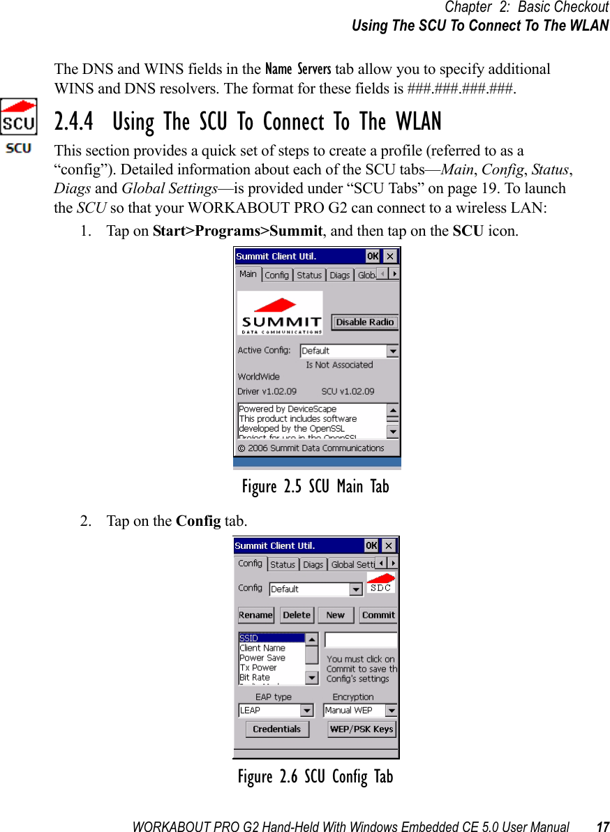 WORKABOUT PRO G2 Hand-Held With Windows Embedded CE 5.0 User Manual 17Chapter 2: Basic CheckoutUsing The SCU To Connect To The WLANThe DNS and WINS fields in the Name Servers tab allow you to specify additional WINS and DNS resolvers. The format for these fields is ###.###.###.###.2.4.4  Using The SCU To Connect To The WLANThis section provides a quick set of steps to create a profile (referred to as a “config”). Detailed information about each of the SCU tabs—Main, Config, Status, Diags and Global Settings—is provided under “SCU Tabs” on page 19. To launch the SCU so that your WORKABOUT PRO G2 can connect to a wireless LAN:1. Tap on Start&gt;Programs&gt;Summit, and then tap on the SCU icon.Figure 2.5 SCU Main Tab2. Tap on the Config tab.Figure 2.6 SCU Config Tab