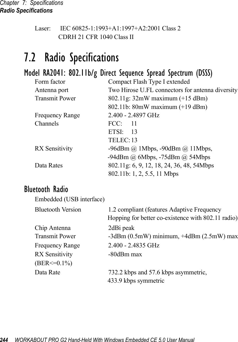 Chapter 7: SpecificationsRadio Specifications244 WORKABOUT PRO G2 Hand-Held With Windows Embedded CE 5.0 User ManualLaser:      IEC 60825-1:1993+A1:1997+A2:2001 Class 2               CDRH 21 CFR 1040 Class II7.2  Radio SpecificationsModel RA2041: 802.11b/g Direct Sequence Spread Spectrum (DSSS)Form factor Compact Flash Type I extendedAntenna port Two Hirose U.FL connectors for antenna diversityTransmit Power 802.11g: 32mW maximum (+15 dBm)802.11b: 80mW maximum (+19 dBm)Frequency Range 2.400 - 2.4897 GHzChannels FCC: 11ETSI: 13TELEC: 13RX Sensitivity -96dBm @ 1Mbps, -90dBm @ 11Mbps,-94dBm @ 6Mbps, -75dBm @ 54MbpsData Rates 802.11g: 6, 9, 12, 18, 24, 36, 48, 54Mbps802.11b: 1, 2, 5.5, 11 MbpsBluetooth RadioEmbedded (USB interface)Bluetooth Version 1.2 compliant (features Adaptive Frequency Hopping for better co-existence with 802.11 radio) Chip Antenna 2dBi peakTransmit Power -3dBm (0.5mW) minimum, +4dBm (2.5mW) maxFrequency Range 2.400 - 2.4835 GHzRX Sensitivity -80dBm max(BER&lt;=0.1%)Data Rate 732.2 kbps and 57.6 kbps asymmetric, 433.9 kbps symmetric