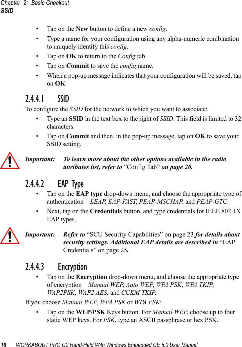 Chapter 2: Basic CheckoutSSID18 WORKABOUT PRO G2 Hand-Held With Windows Embedded CE 5.0 User Manual• Tap on the New button to define a new config.• Type a name for your configuration using any alpha-numeric combination to uniquely identify this config.• Tap on OK to return to the Config tab.• Tap on Commit to save the config name.• When a pop-up message indicates that your configuration will be saved, tap on OK.2.4.4.1 SSID To configure the SSID for the network to which you want to associate:• Type an SSID in the text box to the right of SSID. This field is limited to 32 characters. • Tap on Commit and then, in the pop-up message, tap on OK to save your SSID setting.Important: To learn more about the other options available in the radio attributes list, refer to “Config Tab” on page 20.2.4.4.2 EAP Type• Tap on the EAP type drop-down menu, and choose the appropriate type of authentication—LEAP, EAP-FAST, PEAP-MSCHAP, and PEAP-GTC.• Next, tap on the Credentials button, and type credentials for IEEE 802.1X EAP types.Important: Refer to “SCU Security Capabilities” on page 23 for details about security settings. Additional EAP details are described in “EAP Credentials” on page 25.2.4.4.3 Encryption• Tap on the Encryption drop-down menu, and choose the appropriate type of encryption—Manual WEP, Auto WEP, WPA PSK, WPA TKIP, WAP2PSK, WAP2 AES, and CCKM TKIP.If you choose Manual WEP, WPA PSK or WPA PSK:• Tap on the WEP/PSK Keys button. For Manual WEP, choose up to four static WEP keys. For PSK, type an ASCII passphrase or hex PSK.