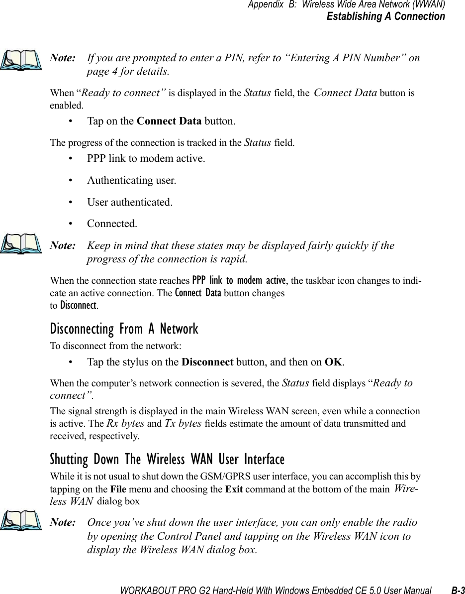 WORKABOUT PRO G2 Hand-Held With Windows Embedded CE 5.0 User Manual B-3Appendix B: Wireless Wide Area Network (WWAN)Establishing A ConnectionNote: If you are prompted to enter a PIN, refer to “Entering A PIN Number” on page 4 for details.When “Ready to connect” is displayed in the Status field, the Connect Data button is enabled.• Tap on the Connect Data button.The progress of the connection is tracked in the Status field.• PPP link to modem active.• Authenticating user.• User authenticated.• Connected.Note: Keep in mind that these states may be displayed fairly quickly if the progress of the connection is rapid. When the connection state reaches PPP link to modem active, the taskbar icon changes to indi-cate an active connection. The Connect Data button changes to Disconnect.Disconnecting From A NetworkTo disconnect from the network:• Tap the stylus on the Disconnect button, and then on OK.When the computer’s network connection is severed, the Status field displays “Ready to connect”.The signal strength is displayed in the main Wireless WAN screen, even while a connection is active. The Rx bytes and Tx bytes fields estimate the amount of data transmitted and received, respectively.Shutting Down The Wireless WAN User InterfaceWhile it is not usual to shut down the GSM/GPRS user interface, you can accomplish this by tapping on the File menu and choosing the Exit command at the bottom of the main Wire-less WAN dialog box Note: Once you’ve shut down the user interface, you can only enable the radio by opening the Control Panel and tapping on the Wireless WAN icon to display the Wireless WAN dialog box.